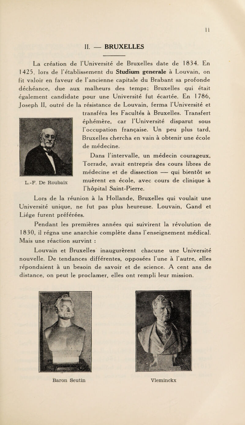 II. — BRUXELLES La création de l’Université de Bruxelles date de 1834. En 1425, lors de l’établissement du Studium generale à Louvain, on fit valoir en faveur de l’ancienne capitale du Brabant sa profonde déchéance, due aux malheurs des temps; Bruxelles qui était également candidate pour une Université fut écartée. En 1 786, Joseph II, outré de la résistance de Louvain, ferma l’Université et transféra les Facultés à Bruxelles. Transfert éphémère, car l’Université disparut sous l’occupation française. Un peu plus tard, Bruxelles chercha en vain à obtenir une école de médecine. Dans l’intervalle, un médecin courageux, Torrade, avait entrepris des cours libres de médecine et de dissection — qui bientôt se muèrent en école, avec cours de clinique à l’hôpital Saint-Pierre. Lors de la réunion à la H ollande, Bruxelles qui voulait une Université unique, ne fut pas plus heureuse. Louvain, Gand et Liège furent préférées. Pendant les premières années qui suivirent la révolution de 1830, il régna une anarchie complète dans l’enseignement médical. Mais une réaction survint : Louvain et Bruxelles inaugurèrent chacune une Université nouvelle. De tendances différentes, opposées l’une à l’autre, elles répondaient à un besoin de savoir et de science. A cent ans de distance, on peut le proclamer, elles ont rempli leur mission. Baron Seutin Vleminckx