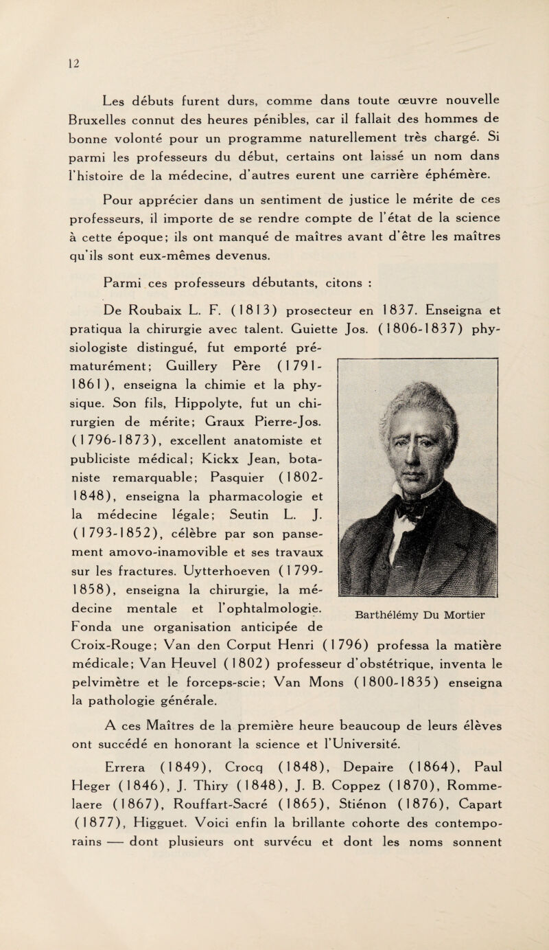 Les débuts furent durs, comme dans toute œuvre nouvelle Bruxelles connut des heures pénibles, car il fallait des hommes de bonne volonté pour un programme naturellement très chargé. Si parmi les professeurs du début, certains ont laissé un nom dans l’histoire de la médecine, d’autres eurent une carrière éphémère. Pour apprécier dans un sentiment de justice le mérite de ces professeurs, il importe de se rendre compte de 1 état de la science à cette époque; ils ont manqué de maîtres avant d’être les maîtres qu’ils sont eux-mêmes devenus. Parmi ces professeurs débutants, citons : De Roubaix L. F. (1813) prosecteur en 183 7. Enseigna et pratiqua la chirurgie avec talent. Guiette Jos. (1806-1837) phy¬ siologiste distingué, fut emporté pré¬ maturément; Guillery Père (1791- 1861 ), enseigna la chimie et la phy¬ sique. Son fils, Hippolyte, fut un chi¬ rurgien de mérite; Graux Pierre-Jos. (1796-1873), excellent anatomiste et publiciste médical; Kickx Jean, bota¬ niste remarquable; Pasquier (1802- 1848), enseigna la pharmacologie et la médecine légale; Seutin L. J. (1793-1852), célèbre par son panse¬ ment amovo-inamovible et ses travaux sur les fractures. Uytterhoeven (1799- 1858), enseigna la chirurgie, la mé¬ decine mentale et l’ophtalmologie, h onda une organisation anticipée de Croix-Rouge; Van den Corput Henri (1796) professa la matière médicale; Van Heuvel (1802) professeur d’obstétrique, inventa le pelvimètre et le forceps-scie; Van Mons (1800-1835) enseigna la pathologie générale. A ces Maîtres de la première heure beaucoup de leurs élèves ont succédé en honorant la science et l’Université. Errera (1849), Crocq (1848), Depaire (1864), Paul H eger (1846), J. Thiry (1848), J. B. Coppez (1870), Romme- laere (1867), Rouffart-Sacré (1865), Stiénon (1876), Capart (1877), Higguet. Voici enfin la brillante cohorte des contempo¬ rains — dont plusieurs ont survécu et dont les noms sonnent Barthélémy Du Mortier