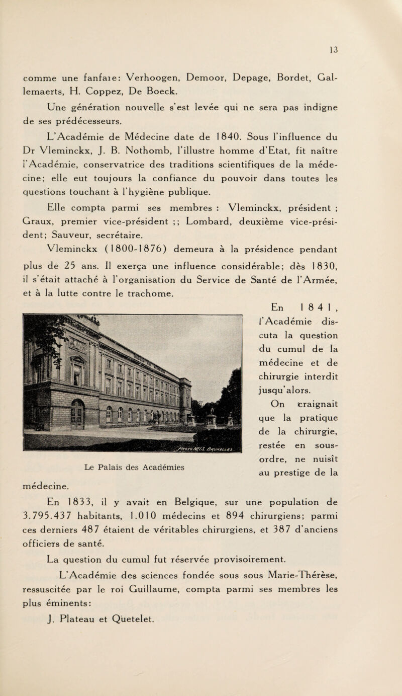 comme une fanfaie: Verhoogen, Demoor, Depage, Bordet, Gal- lemaerts, H. Coppez, De Boeck. Une génération nouvelle s’est levée qui ne sera pas indigne de ses prédécesseurs. L’Acad émie de Médecine date de 1840. Sous l’influence du Dr Vleminckx, J. B. Nothomb, l’illustre homme d’Etat, fit naître I Académie, conservatrice des traditions scientifiques de la méde¬ cine; elle eut toujours la confiance du pouvoir dans toutes les questions touchant à l’hygiène publique. Elle compta parmi ses membres : Vleminckx, président ; Graux, premier vice-président ;; Lombard, deuxième vice-prési¬ dent; Sauveur, secrétaire. Vleminckx (1800-1876) demeura à la présidence pendant plus de 25 ans. Il exerça une influence considérable; dès 1830, il s’était attaché à l’organisation du Service de Santé de l’Armée, et à la lutte contre le trachome. Le Palais des Académies médecine. En 1841, l’Académie dis¬ cuta la question du cumul de la médecine et de chirurgie interdit jusqu’alors. On craignait que la pratique de la chirurgie, restée en sous- ordre, ne nuisît au prestige de la En 1833, il y avait en Belgique, sur une population de 3.795.43 7 habitants, 1.010 médecins et 894 chirurgiens; parmi ces derniers 487 étaient de véritables chirurgiens, et 387 d’anciens officiers de santé. La question du cumul fut réservée provisoirement. L’Académie des sciences fondée sous sous Marie-Thérèse, ressuscitée par le roi Guillaume, compta parmi ses membres les plus éminents: J. Plateau et Quetelet.