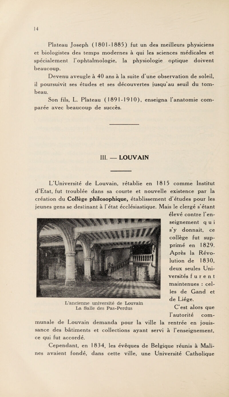 Plateau Joseph (1801-1885) fut un des meilleurs physiciens et biologistes des temps modernes à qui les sciences médicales et spécialement l’ophtalmologie, la physiologie optique doivent beaucoup. Devenu aveugle à 40 ans à la suite d’une observation de soleil, il poursuivit ses études et ses découvertes jusqu’au seuil du tom¬ beau. Son fils, L. Plateau (1891-1910), enseigna l’anatomie com¬ parée avec beaucoup de succès. III. — LOUVAIN L’Université de Louvain, rétablie en 1815 comme Institut d’Etat, fut troublée dans sa courte et nouvelle existence par la création du Collège philosophique, établissement d’études pour les jeunes gens se destinant à l’état écclésiastique. Mais le clergé s’étant élevé contre l’en¬ seignement q u i s’y donnait, ce collège fut sup¬ primé en 1829. Après la Révo¬ lution de 1830, deux seules Uni¬ versités furent maintenues : cel¬ les de Gand et de Liège. C’est alors que l’autorité com¬ munale de Louvain demanda pour la ville la rentrée en jouis¬ sance des bâtiments et collections ayant servi à l’enseignement, ce qui fut accordé. Cependant, en 1834, les évêques de Belgique réunis à Mali- nes avaient fondé, dans cette ville, une Université Catholique L’ancienne université de Louvain La Salle des Pas-Perdus