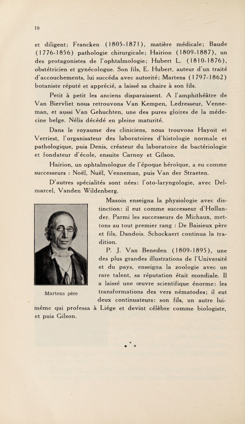 et diligent; Francken (1805-1871), matière médicale; Baude (1776-1856) pathologie chirurgicale; Hairion (1809-1887), un des protagonistes de l’ophtalmologie; Hubert L. (1810-1876), obstétricien et gynécologue. Son fils, E. Hubert, auteur d’un traité d’accouchements, lui succéda avec autorité; Martens (1 79 7-1862) botaniste réputé et apprécié, a laissé sa chaire à son fils. Petit à petit les anciens disparaissent. A l’amphithéâtre de Van Biervliet nous retrouvons Van Kempen, Ledresseur, Venne- man, et aussi Van Gehuchten, une des pures gloires de la méde¬ cine belge. Nélis décédé en pleine maturité. Dans le royaume des cliniciens, nous trouvons Hayoit et Verriest, l’organisateur des laboratoires d’histologie normale et pathologique, puis Denis, créateur du laboratoire de bactériologie et fondateur d’école, ensuite Carnoy et Gilson. Hairion, un ophtalmologue de l’époque héroïque, a eu comme successeurs ; Noël, Nuël, Venneman, puis Van der Straeten. D’autres spécialités sont nées: l’oto-laryngologie, avec Del- marcel, Vanden Wildenberg. Masoin enseigna la physiologie avec dis¬ tinction: il eut comme successeur d’Hollan- der. Parmi les successeurs de Michaux, met¬ tons au tout premier rang : De Baisieux père et fils, Dandois. Schockaert continua la tra¬ dition. P. J. Van Beneden (1809-1895), une des plus grandes illustrations de l’Université et du pays, enseigna la zoologie avec un rare talent, sa réputation était mondiale. Il a laissé une œuvre scientifique énorme: les transformations des vers nématodes; il eut deux continuateurs: son fils, un autre lui- même qui professa à Liège et devint célèbre comme biologiste, et puis Gilson. *