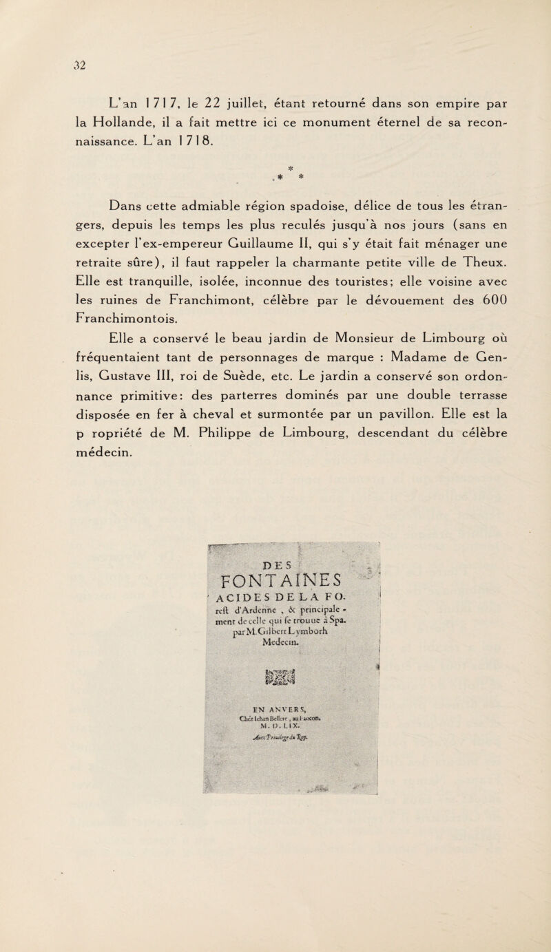 L’an 1717, le 22 juillet, étant retourné dans son empire par la Hollande, il a fait mettre ici ce monument éternel de sa recon¬ naissance. L’an 1718. * , * * Dans cette admiable région spadoise, délice de tous les étran¬ gers, depuis les temps les plus reculés jusqu’à nos jours (sans en excepter l’ex-empereur Guillaume II, qui s’y était fait ménager une retraite sûre), il faut rappeler la charmante petite ville de Theux. Elle est tranquille, isolée, inconnue des touristes; elle voisine avec les ruines de Franchimont, célèbre par le dévouement des 600 Franchimontois. Elle a conservé le beau jardin de M onsieur de Limbourg où fréquentaient tant de personnages de marque : Madame de Gen- lis, Gustave III, roi de Suède, etc. Le jardin a conservé son ordon¬ nance primitive: des parterres dominés par une double terrasse disposée en fer à cheval et surmontée par un pavillon. Elle est la p ropriété de M. Philippe de Limbourg, descendant du célèbre médecin. DES FONTAINES • ACIDES DELA FO. rclt d'Ardcnnc , & principale - ment de celle qui fc trouve àSpa. parM-Ciîibcrt L ymborh Mcdecux. EN ANVERS, ■ •—  ' • • * Cl», tdulj Ikfef, a» i-iocoîl» M .Ü.IIX. r nf : jütK T nuUtgedti %p}. i 4» 1 . .SÊ&SÊÏ ■