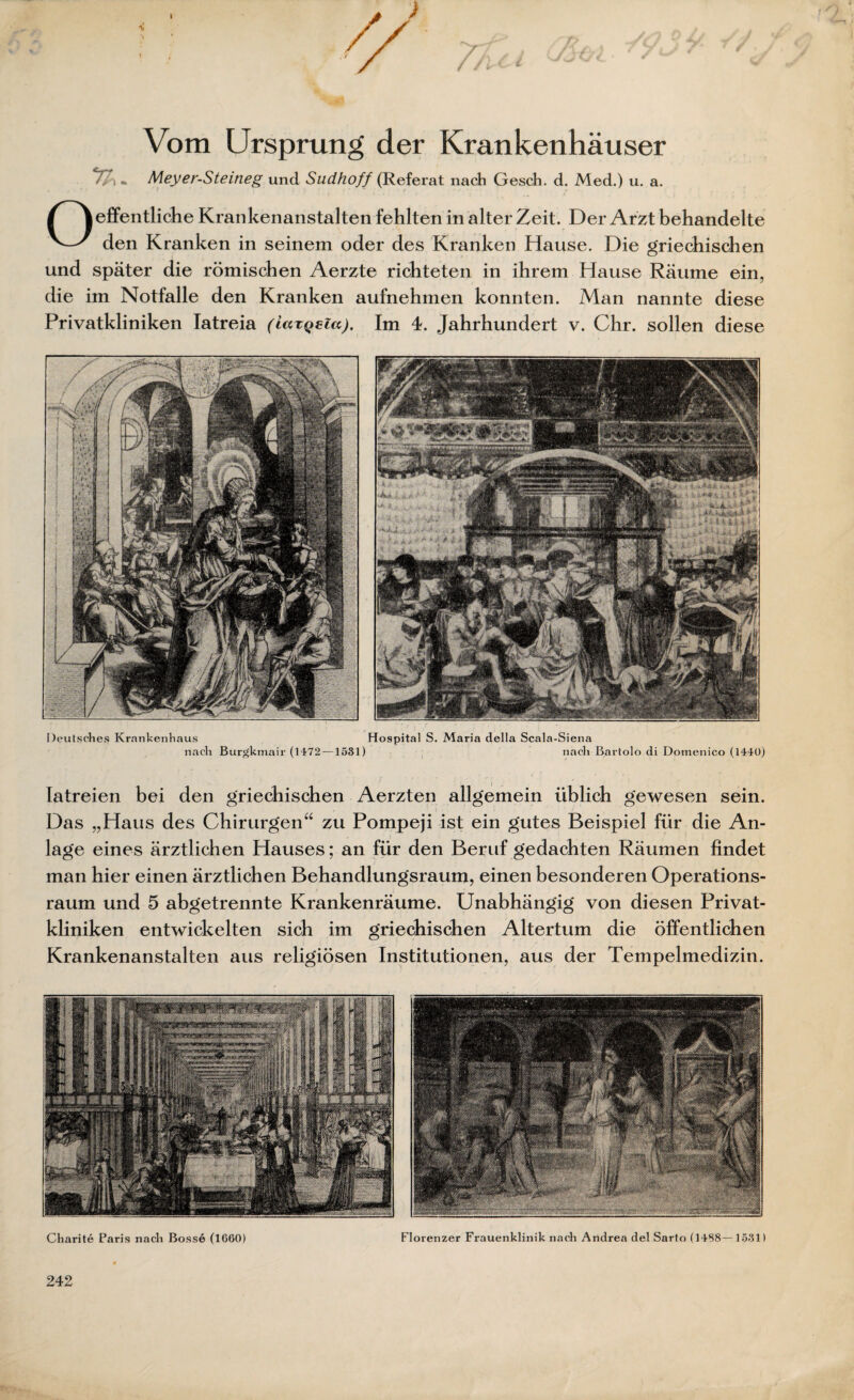 Vom Ursprung der Krankenhäuser Z-i m Meyer-Steineg und Sudhoff (Referat nach Gesch. d. Med.) u. a. Oeigentliche Krankenanstalten fehlten in alter Zeit. Der Arzt behandelte den Kranken in seinem oder des Kranken Hause. Die griechischen und später die römischen Aerzte richteten in ihrem Hause Räume ein, die im Notfälle den Kranken aufnehmen konnten. Man nannte diese Privatkliniken Iatreia (iazQeia), Im 4. Jahrhundert v. Chr. sollen diese Deutsches Krankenhaus nach Burgkmair (1472- Hospital S. Maria della Scala-Siena -1531) nach Bartolo di Domenico (1440) Iatreien bei den griechischen Aerzten allgemein üblich gewesen sein. Das „Haus des Chirurgen“ zu Pompeji ist ein gutes Beispiel für die An¬ lage eines ärztlichen Hauses; an für den Beruf gedachten Räumen findet man hier einen ärztlichen Behandlungsraum, einen besonderen Operations¬ raum und 5 abgetrennte Krankenräume. Unabhängig von diesen Privat¬ kliniken entwickelten sich im griechischen Altertum die öffentlichen Krankenanstalten aus religiösen Institutionen, aus der Tempelmedizin. Charite Paris nach Bosse (1660) Florenzer Frauenklinik nach Andrea del Sarto (1458—1531) 242