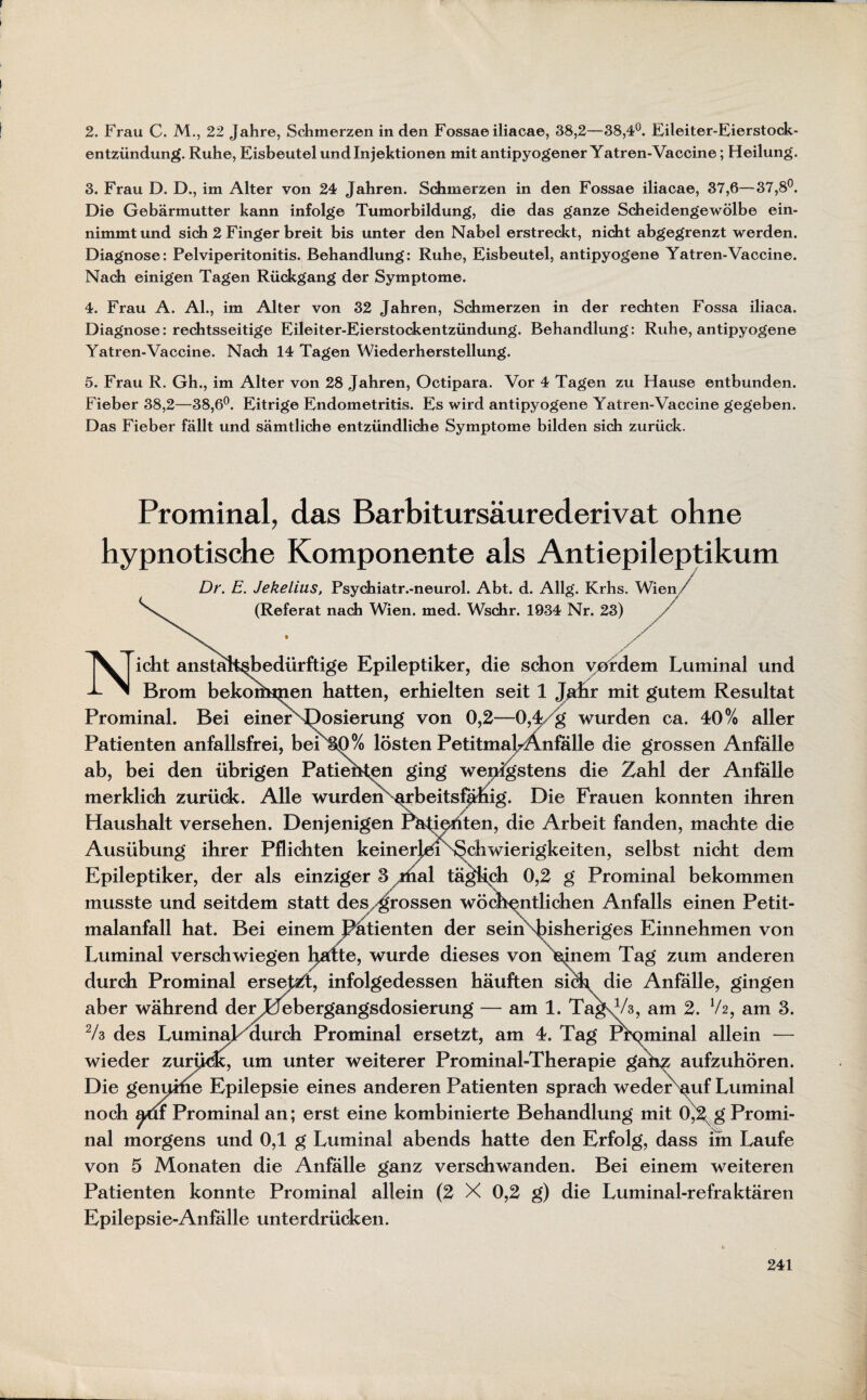 entzündung. Ruhe, Eisbeutel und Injektionen mit antipyogener Yatren-Vaccine; Heilung. 3. Frau D. D., im Alter von 24 Jahren. Schmerzen in den Fossae iliacae, 37,6—37,8°. Die Gebärmutter kann infolge Tumorbildung, die das ganze Scheidengewölbe ein¬ nimmt und sich 2 Finger breit bis unter den Nabel erstreckt, nicht abgegrenzt werden. Diagnose: Pelviperitonitis. Behandlung: Ruhe, Eisbeutel, antipyogene Yatren-Vaccine. Nach einigen Tagen Rückgang der Symptome. 4. Frau A. Al., im Alter von 32 Jahren, Schmerzen in der rechten Fossa iliaca. Diagnose: rechtsseitige Eileiter-Eierstockentzündung. Behandlung: Ruhe, antipyogene Yatren-Vaccine. Nach 14 Tagen Wiederherstellung. 5. Frau R. Gh., im Alter von 28 Jahren, Octipara. Vor 4 Tagen zu Hause entbunden. Fieber 38,2—38,6°. Eitrige Endometritis. Es wird antipyogene Yatren-Vaccine gegeben. Das Fieber fällt und sämtliche entzündliche Symptome bilden sich zurück. Prominal, das Barbitursäurederivat ohne hypnotische Komponente als Antiepileptikum Dr. E. Jekelius, Psychiatr.-neurol. Abt. d. Allg. Krhs. Wien, N (Referat nach Wien. med. Wschr. 1934 Nr. 23) icht anstalt^bedürftige Epileptiker, die schon vordem Luminal und Brom bekoriMjien hatten, erhielten seit 1 Jahr mit gutem Resultat Prominal. Bei einerSQosierung von 0,2—0,4 g wurden ca. 40% aller Patienten anfallsfrei, beix^% lösten PetitmabÄnfälle die grossen Anfälle ab, bei den übrigen Patiehten ging wenigstens die Zahl der Anfälle merklich zurück. Alle wurden arbeitsfähig. Die Frauen konnten ihren Haushalt versehen. Denjenigen ^äti^hten, die Arbeit fanden, machte die Ausübung ihrer Pflichten keinerlei Schwierigkeiten, selbst nicht dem Epileptiker, der als einziger 3 riial täglich 0,2 g Prominal bekommen musste und seitdem statt des. ^rossen wöchentlichen Anfalls einen Petit¬ malanfall hat. Bei einem ßätienten der sein bisheriges Einnehmen von Luminal verschwiegen hatte, wurde dieses von ^nem Tag zum anderen durch Prominal ersefZt, infolgedessen häuften sich, die Anfälle, gingen aber während der Liebergangsdosierung — am 1. TagvA, am 2. V2, am 3. 2/3 des LuminaL aurch Prominal ersetzt, am 4. Tag Prominal allein — wieder zurück, um unter weiterer Prominal-Therapie ganz aufzuhören. Die genuihe Epilepsie eines anderen Patienten sprach weder auf Luminal noch am Prominal an; erst eine kombinierte Behandlung mit 0^2 g Promi¬ nal morgens und 0,1 g Luminal abends hatte den Erfolg, dass im Laufe von 5 Monaten die Anfälle ganz verschwanden. Bei einem weiteren Patienten konnte Prominal allein (2 X 0,2 g) die Luminal-refraktären Epilepsie-Anfälle unterdrücken. 241