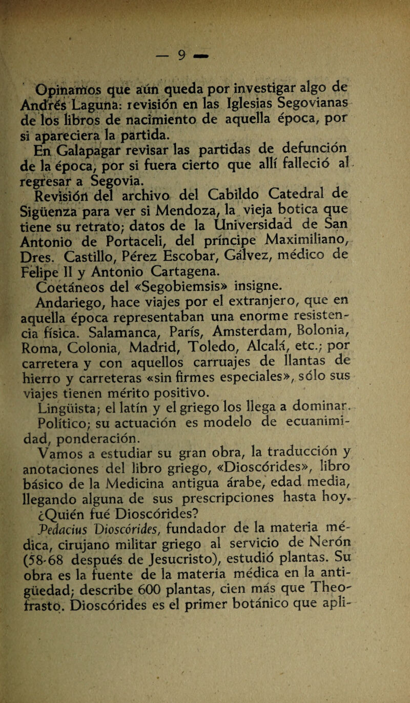 Opinarnos que aún queda por investigar algo de Andrés Laguna: revisión en las Iglesias Segovianas de los libros de nacimiento de aquella época, por si apareciera la partida. En Galapagar revisar las partidas de defunción de la época, por si fuera cierto que allí falleció al regresar a Segovia. Revisión del archivo del Cabildo Catedral de Sigüenza para ver si Mendoza, la vieja botica que tiene su retrato; datos de la Universidad de San Antonio de Portaceli, del príncipe Maximiliano, Dres. Castillo, Pérez Escobar, Gálvez, médico de Felipe II y Antonio Cartagena. Coetáneos del «Segobiemsis» insigne. Andariego, hace viajes por el extranjero, que en aquella época representaban una enorme resisten cia física. Salamanca, París, Amsterdam, Bolonia, Roma, Colonia, Madrid, Toledo, Alcalá, etc.; por carretera y con aquellos carruajes de llantas de hierro y carreteras «sin firmes especiales», sólo sus viajes tienen mérito positivo. Lingüista; el latín y el griego los llega a dominar. Político; su actuación es modelo de ecuanimi¬ dad, ponderación. Vamos a estudiar su gran obra, la traducción y anotaciones del libro griego, «Dioscórides», libro básico de la Medicina antigua árabe, edad media, llegando alguna de sus prescripciones hasta hoy. ¿Quién fué Dioscórides? Pedacius Dioscórides, fundador de la materia^ mé¬ dica, cirujano militar griego al servicio de Nerón (58-68 después de Jesucristo), estudió plantas. Su obra es la fuente de la materia médica en la anti¬ güedad; describe 600 plantas, cien más que Theo- frasto. Dioscórides es el primer botánico que apli-