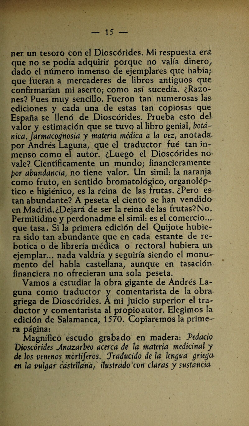 ner un tesoro con el Dioscórides. Mi respuesta era que no se podía adquirir porque no valía dinero, dado el número inmenso de ejemplares que había; que fueran a mercaderes de libros antiguos que confirmarían mi aserto; como así sucedía. ¿Razo¬ nes? Pues muy sencillo. Fueron tan numerosas las ediciones y cada una de estas tan copiosas que España se llenó de Dioscórides. Prueba esto del valor y estimación que se tuvo al libro genial, botá¬ nica, farmacognosia y materia médica a la vez, anotadas por Andrés Laguna, que el traductor fue tan in¬ menso como el autor. ¿Luego el Dioscórides no vale? Científicamente un mundo; financieramente por abundancia, no tiene valor. Un símil: la naranja como fruto, en sentido bromatológico, organolép¬ tico e higiénico, es la reina de las frutas, ¿Pero es tan abundante? A peseta el ciento se han vendido en Madrid.¿Dejará de ser la reina délas frutas?No. Permitidme y perdonadme el símil: es el comercio.., que tasa. Si la primera edición del Quijote hubie¬ ra sido tan abundante que en cada estante de re¬ botica o dé librería médica o rectoral hubiera un ejemplar... nada valdría y seguiría siendo el monu¬ mento del habla castellana, aunque en tasación financiera no ofrecieran una sola peseta. Vamos a estudiar la obra gigante de Andrés La¬ guna como traductor y comentarista de la obra griega de Dioscórides. A mi juicio superior el tra¬ ductor y comentarista al propio autor. Elegimos la edición de Salamanca, 1570. Copiaremos la prime¬ ra página: Magnífico escudo grabado en madera: Vedado Dioscórides Anazarbeo acerca de la materia medicinal y de los venenos mortíferos. Jraducido de la lengua griega en la vulgar castellana, ilustrado con claras y sustancia