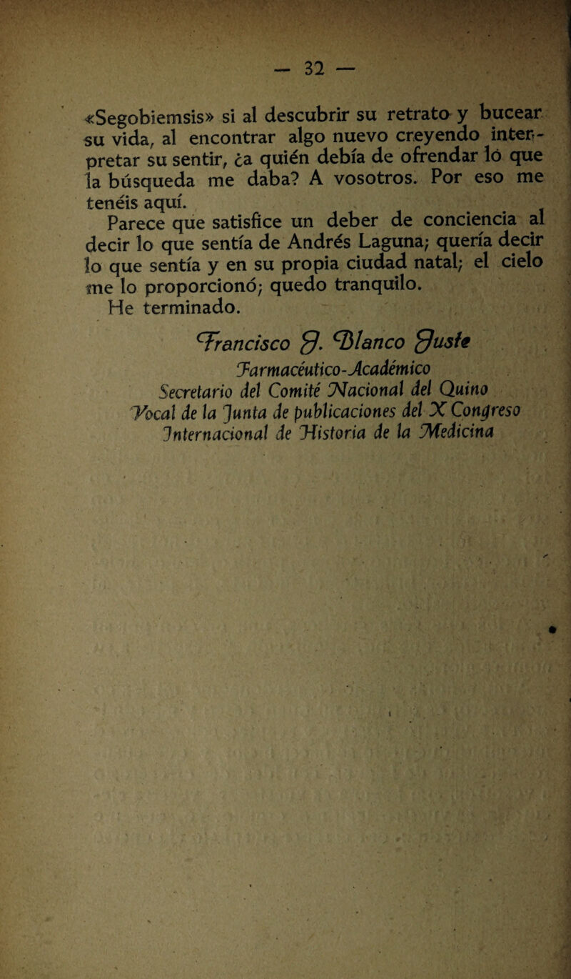 «Segobiemsis» si al descubrir su retrata y bucear ' su vida, al encontrar algo nuevo creyendo inter¬ pretar su sentir, ¿a quién debía de ofrendar ló que la búsqueda me daba? A vosotros. Por eso me tenéis aquí. Parece que satisfice un deber de conciencia al decir lo que sentía de Andrés Laguna; quería decir lo que sentía y en su propia ciudad natal; el cielo me lo proporcionó; quedo tranquilo. He terminado. francisco blanco ffusie ^Farmacéutico-Académico Secretario del Comité Nacional del Quino Vocal de la Junta de publicaciones del X Congreso Internacional de ¡Historia de la ¡Medicina * i