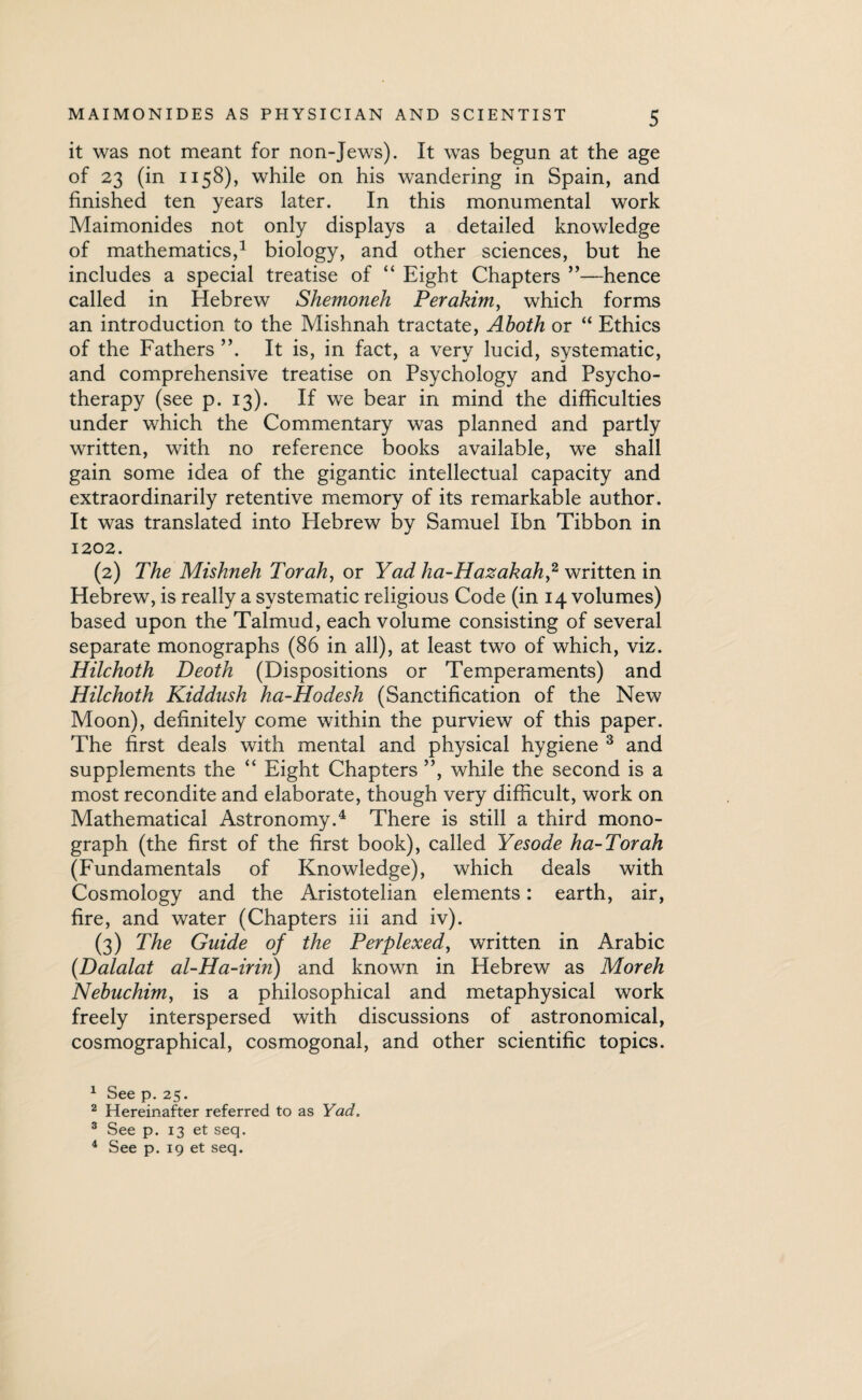 it was not meant for non-Jews). It was begun at the age of 23 (in 1158), while on his wandering in Spain, and finished ten years later. In this monumental work Maimonides not only displays a detailed knowledge of mathematics,1 2 biology, and other sciences, but he includes a special treatise of “ Eight Chapters ”—hence called in Hebrew Shemoneh Perakim, which forms an introduction to the Mishnah tractate, Aboth or “ Ethics of the Fathers ”. It is, in fact, a very lucid, systematic, and comprehensive treatise on Psychology and Psycho¬ therapy (see p. 13). If we bear in mind the difficulties under which the Commentary was planned and partly written, with no reference books available, we shall gain some idea of the gigantic intellectual capacity and extraordinarily retentive memory of its remarkable author. It was translated into Hebrew by Samuel Ibn Tibbon in 1202. (2) The Mishneh Torah, or Yad ha-Hazakah,2 written in Hebrew, is really a systematic religious Code (in 14 volumes) based upon the Talmud, each volume consisting of several separate monographs (86 in all), at least two of which, viz. Hilchoth Deoth (Dispositions or Temperaments) and Hilchoth Kiddush ha-Hodesh (Sanctification of the New Moon), definitely come within the purview of this paper. The first deals with mental and physical hygiene 3 and supplements the “ Eight Chapters ”, while the second is a most recondite and elaborate, though very difficult, work on Mathematical Astronomy.4 There is still a third mono¬ graph (the first of the first book), called Yesode ha-Torah (Fundamentals of Knowledge), which deals with Cosmology and the Aristotelian elements: earth, air, fire, and water (Chapters iii and iv). (3) The Guide of the Perplexed, written in Arabic (Dalalat al-Ha-irin) and known in Hebrew as Moreh Nebuchim, is a philosophical and metaphysical work freely interspersed with discussions of astronomical, cosmographical, cosmogonal, and other scientific topics. 1 See p. 25. 2 Hereinafter referred to as Yad. 3 See p. 13 et seq. 4 See p. 19 et seq.