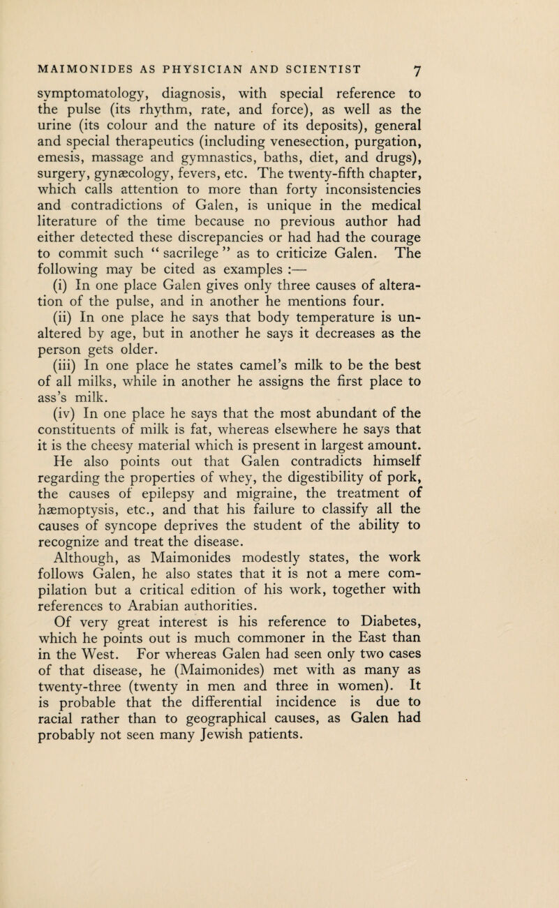 symptomatology, diagnosis, with special reference to the pulse (its rhythm, rate, and force), as well as the urine (its colour and the nature of its deposits), general and special therapeutics (including venesection, purgation, emesis, massage and gymnastics, baths, diet, and drugs), surgery, gynaecology, fevers, etc. The twenty-fifth chapter, which calls attention to more than forty inconsistencies and contradictions of Galen, is unique in the medical literature of the time because no previous author had either detected these discrepancies or had had the courage to commit such “ sacrilege ” as to criticize Galen. The following may be cited as examples :— (i) In one place Galen gives only three causes of altera¬ tion of the pulse, and in another he mentions four. (ii) In one place he says that body temperature is un¬ altered by age, but in another he says it decreases as the person gets older. (iii) In one place he states camel’s milk to be the best of all milks, while in another he assigns the first place to ass’s milk. (iv) In one place he says that the most abundant of the constituents of milk is fat, whereas elsewhere he says that it is the cheesy material which is present in largest amount. He also points out that Galen contradicts himself regarding the properties of whey, the digestibility of pork, the causes of epilepsy and migraine, the treatment of haemoptysis, etc., and that his failure to classify all the causes of syncope deprives the student of the ability to recognize and treat the disease. Although, as Maimonides modestly states, the work follows Galen, he also states that it is not a mere com¬ pilation but a critical edition of his work, together with references to Arabian authorities. Of very great interest is his reference to Diabetes, which he points out is much commoner in the East than in the West. For whereas Galen had seen only two cases of that disease, he (Maimonides) met with as many as twenty-three (twenty in men and three in women). It is probable that the differential incidence is due to racial rather than to geographical causes, as Galen had probably not seen many Jewish patients.