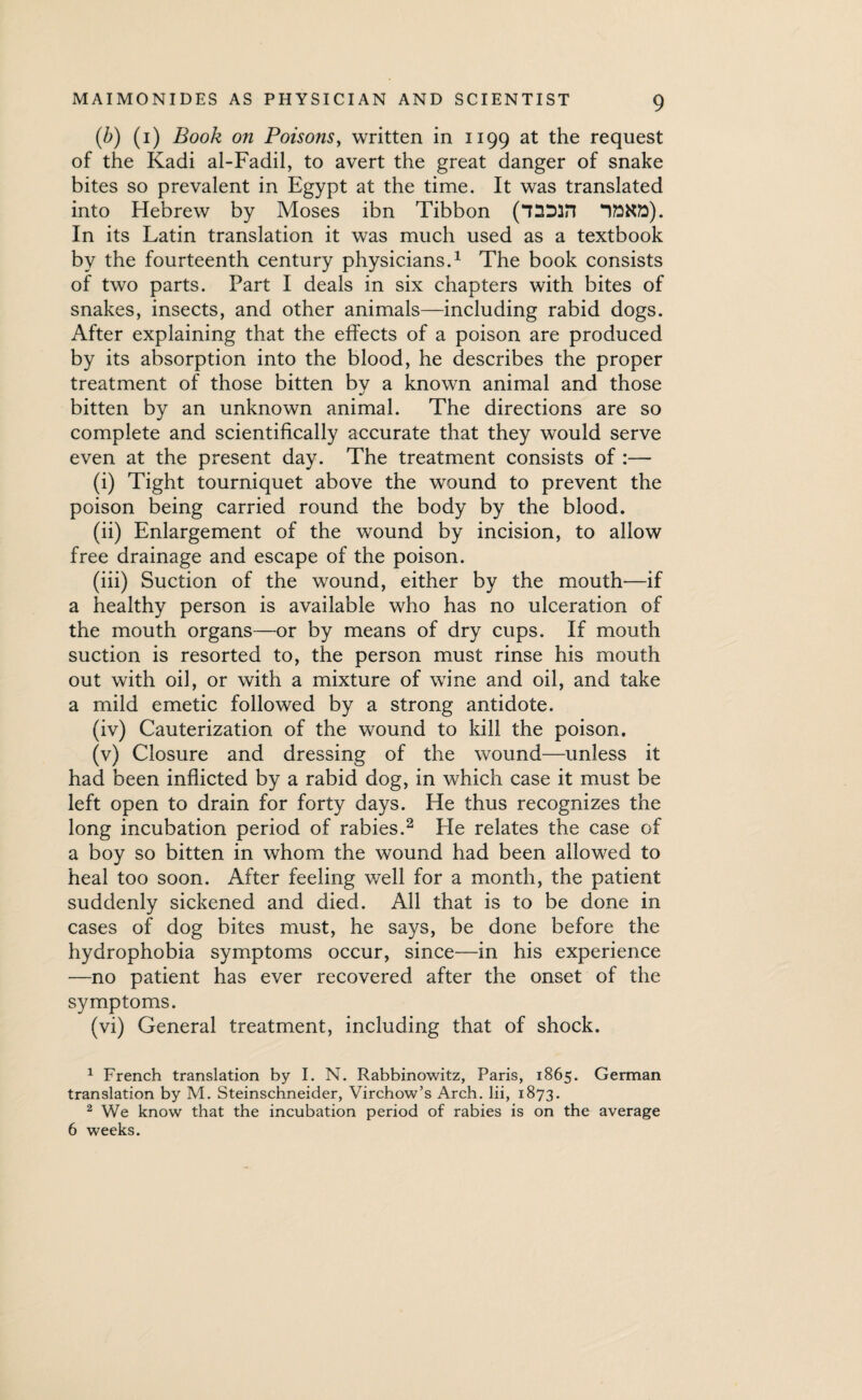 (.b) (1) Book on Poisons, written in 1199 at the request of the Kadi al-Fadil, to avert the great danger of snake bites so prevalent in Egypt at the time. It was translated into Hebrew by Moses ibn Tibbon (*7SD3n In its Latin translation it was much used as a textbook by the fourteenth century physicians.1 The book consists of two parts. Part I deals in six chapters with bites of snakes, insects, and other animals—including rabid dogs. After explaining that the effects of a poison are produced by its absorption into the blood, he describes the proper treatment of those bitten by a known animal and those bitten by an unknown animal. The directions are so complete and scientifically accurate that they would serve even at the present day. The treatment consists of :— (i) Tight tourniquet above the wound to prevent the poison being carried round the body by the blood. (ii) Enlargement of the wound by incision, to allow free drainage and escape of the poison. (iii) Suction of the wound, either by the mouth—if a healthy person is available who has no ulceration of the mouth organs—or by means of dry cups. If mouth suction is resorted to, the person must rinse his mouth out with oil, or with a mixture of wine and oil, and take a mild emetic followed by a strong antidote. (iv) Cauterization of the wound to kill the poison. (v) Closure and dressing of the wound—unless it had been inflicted by a rabid dog, in which case it must be left open to drain for forty days. He thus recognizes the long incubation period of rabies.2 He relates the case of a boy so bitten in whom the wound had been allowed to heal too soon. After feeling well for a month, the patient suddenly sickened and died. All that is to be done in cases of dog bites must, he says, be done before the hydrophobia symptoms occur, since—in his experience —no patient has ever recovered after the onset of the symptoms. (vi) General treatment, including that of shock. 1 French translation by I. N. Rabbinowitz, Paris, 1865. German translation by M. Steinschneider, Virchow’s Arch. Iii, 1873. 2 We know that the incubation period of rabies is on the average 6 weeks.