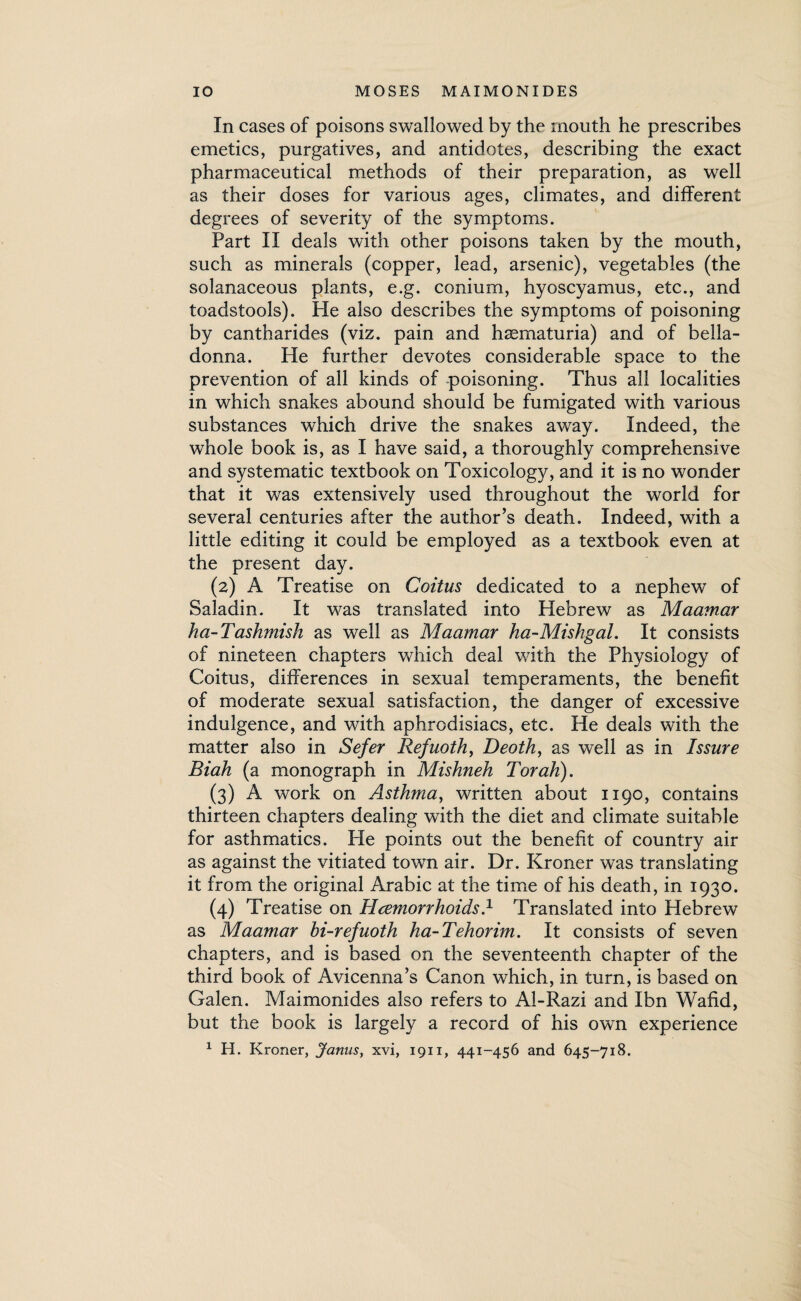 In cases of poisons swallowed by the mouth he prescribes emetics, purgatives, and antidotes, describing the exact pharmaceutical methods of their preparation, as well as their doses for various ages, climates, and different degrees of severity of the symptoms. Part II deals with other poisons taken by the mouth, such as minerals (copper, lead, arsenic), vegetables (the solanaceous plants, e.g. conium, hyoscyamus, etc., and toadstools). Pie also describes the symptoms of poisoning by cantharides (viz. pain and hsematuria) and of bella¬ donna. He further devotes considerable space to the prevention of all kinds of poisoning. Thus all localities in which snakes abound should be fumigated with various substances which drive the snakes away. Indeed, the whole book is, as I have said, a thoroughly comprehensive and systematic textbook on Toxicology, and it is no wonder that it was extensively used throughout the world for several centuries after the author’s death. Indeed, with a little editing it could be employed as a textbook even at the present day. (2) A Treatise on Coitus dedicated to a nephew of Saladin. It was translated into Hebrew as Maamar ha- Tashmish as well as Maamar ha-Mishgal. It consists of nineteen chapters which deal with the Physiology of Coitus, differences in sexual temperaments, the benefit of moderate sexual satisfaction, the danger of excessive indulgence, and with aphrodisiacs, etc. He deals with the matter also in Sefer Ref noth, Deoth, as well as in Issure Biah (a monograph in Mishneh Torah). (3) A work on Asthma, written about 1190, contains thirteen chapters dealing with the diet and climate suitable for asthmatics. Pie points out the benefit of country air as against the vitiated town air. Dr. Kroner was translating it from the original Arabic at the time of his death, in 1930. (4) Treatise on Hcemorrhoids.1 Translated into Hebrew as Maamar hi-refuoth ha-Tehorim. It consists of seven chapters, and is based on the seventeenth chapter of the third book of Avicenna’s Canon which, in turn, is based on Galen. Maimonides also refers to Al-Razi and Ibn Wafid, but the book is largely a record of his own experience 1 H. Kroner, Janus, xvi, 1911, 441-456 and 645-718.