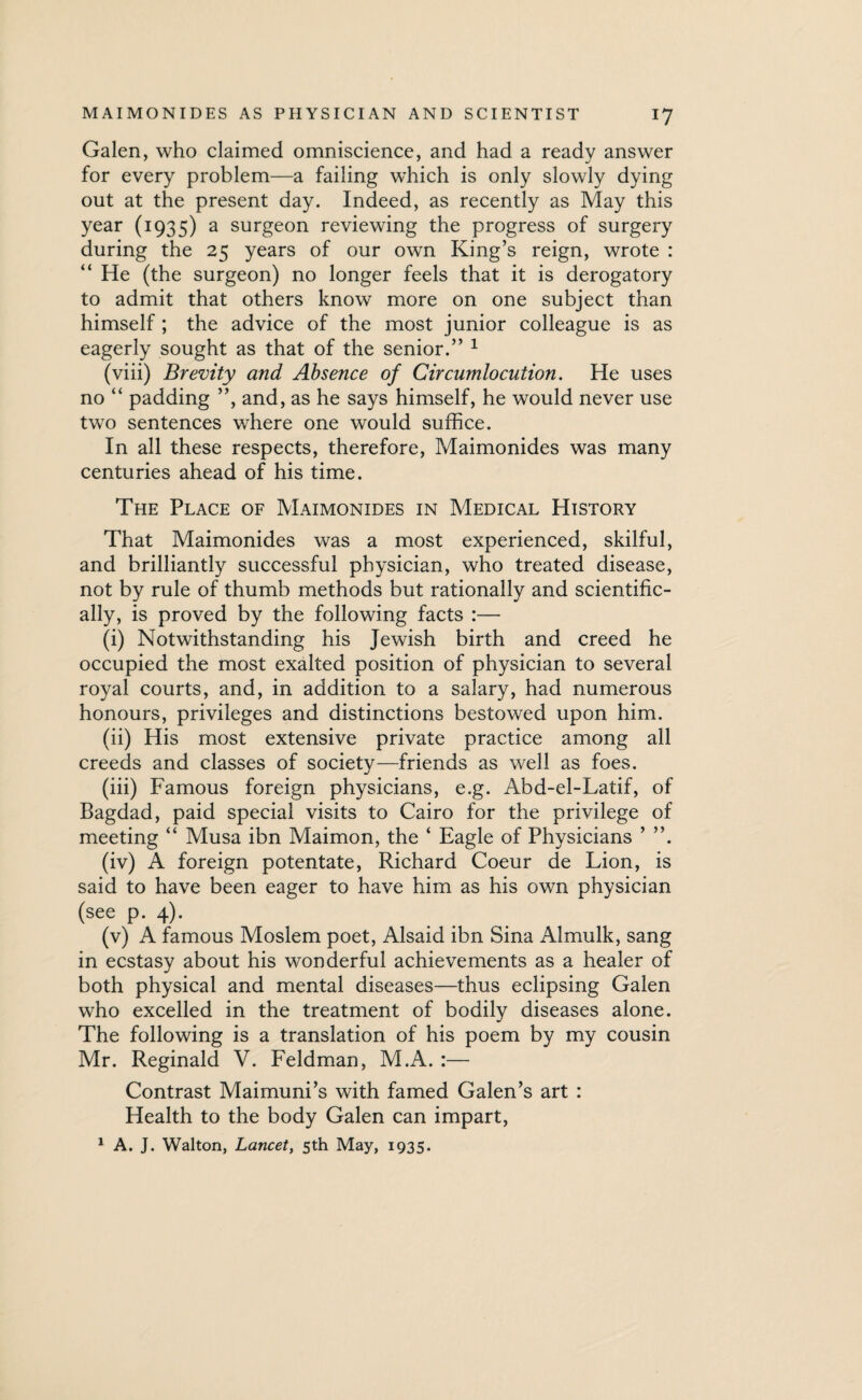 Galen, who claimed omniscience, and had a ready answer for every problem—a failing which is only slowly dying out at the present day. Indeed, as recently as May this year (1935) a surgeon reviewing the progress of surgery during the 25 years of our own King’s reign, wrote : He (the surgeon) no longer feels that it is derogatory to admit that others know more on one subject than himself ; the advice of the most junior colleague is as eagerly sought as that of the senior.” 1 (viii) Brevity and Absence of Circumlocution. He uses no “ padding ”, and, as he says himself, he would never use two sentences where one would suffice. In all these respects, therefore, Maimonides was many centuries ahead of his time. The Place of Maimonides in Medical History That Maimonides was a most experienced, skilful, and brilliantly successful physician, who treated disease, not by rule of thumb methods but rationally and scientific¬ ally, is proved by the following facts :— (i) Notwithstanding his Jewish birth and creed he occupied the most exalted position of physician to several royal courts, and, in addition to a salary, had numerous honours, privileges and distinctions bestowed upon him. (ii) His most extensive private practice among all creeds and classes of society—friends as well as foes. (iii) Famous foreign physicians, e.g. Abd-el-Latif, of Bagdad, paid special visits to Cairo for the privilege of meeting “ Musa ibn Maimon, the ‘ Eagle of Physicians ’ ”. (iv) A foreign potentate, Richard Coeur de Lion, is said to have been eager to have him as his own physician (see p. 4). (v) A famous Moslem poet, Alsaid ibn Sina Almulk, sang in ecstasy about his wonderful achievements as a healer of both physical and mental diseases—thus eclipsing Galen who excelled in the treatment of bodily diseases alone. The following is a translation of his poem by my cousin Mr. Reginald V. Feldman, M.A. :— Contrast Maimuni’s with famed Galen’s art : Health to the body Galen can impart, 1 A. J. Walton, Lancet, 5th May, 1935.