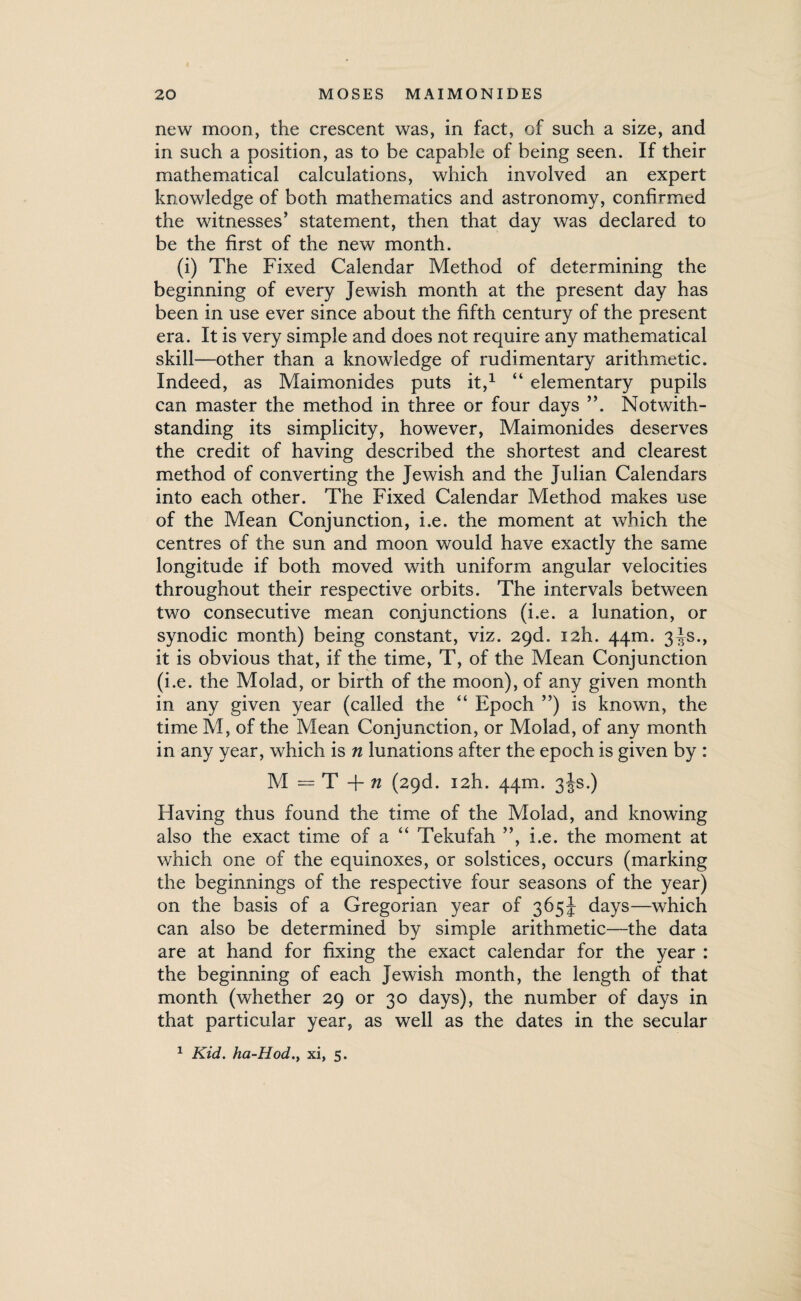 new moon, the crescent was, in fact, of such a size, and in such a position, as to be capable of being seen. If their mathematical calculations, which involved an expert knowledge of both mathematics and astronomy, confirmed the witnesses’ statement, then that day was declared to be the first of the new month. (i) The Fixed Calendar Method of determining the beginning of every Jewish month at the present day has been in use ever since about the fifth century of the present era. It is very simple and does not require any mathematical skill—other than a knowledge of rudimentary arithmetic. Indeed, as Maimonides puts it,1 “ elementary pupils can master the method in three or four days ”. Notwith¬ standing its simplicity, however, Maimonides deserves the credit of having described the shortest and clearest method of converting the Jewish and the Julian Calendars into each other. The Fixed Calendar Method makes use of the Mean Conjunction, i.e. the moment at which the centres of the sun and moon would have exactly the same longitude if both moved with uniform angular velocities throughout their respective orbits. The intervals between two consecutive mean conjunctions (i.e. a lunation, or synodic month) being constant, viz. 29d. i2h. 44m. 3^s., it is obvious that, if the time, T, of the Mean Conjunction (i.e. the Molad, or birth of the moon), of any given month in any given year (called the “ Epoch ”) is known, the time M, of the Mean Conjunction, or Molad, of any month in any year, which is n lunations after the epoch is given by : M = T + n (29d. i2h. 44m. 3JS.) Having thus found the time of the Molad, and knowing also the exact time of a “ Tekufah ”, i.e. the moment at which one of the equinoxes, or solstices, occurs (marking the beginnings of the respective four seasons of the year) on the basis of a Gregorian year of 365J days—which can also be determined by simple arithmetic—the data are at hand for fixing the exact calendar for the year : the beginning of each Jewish month, the length of that month (whether 29 or 30 days), the number of days in that particular year, as well as the dates in the secular