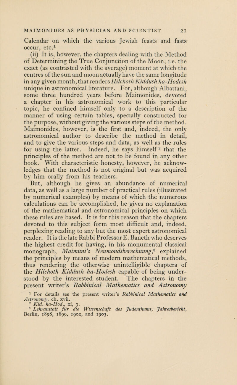 Calendar on which the various Jewish feasts and fasts occur, etc.1 (ii) It is, however, the chapters dealing with the Method of Determining the True Conjunction of the Moon, i.e. the exact (as contrasted with the average) moment at which the centres of the sun and moon actually have the same longitude in any given month, that renders Hilchoth Kiddush ha-Hodesh unique in astronomical literature. For, although Albattani, some three hundred years before Maimonides, devoted a chapter in his astronomical work to this particular topic, he confined himself only to a description of the manner of using certain tables, specially constructed for the purpose, without giving the various steps of the method. Maimonides, however, is the first and, indeed, the only astronomical author to describe the method in detail, and to give the various steps and data, as well as the rules for using the latter. Indeed, he says himself 2 that the principles of the method are not to be found in any other book. With characteristic honesty, however, he acknow¬ ledges that the method is not original but was acquired by him orally from his teachers. But, although he gives an abundance of numerical data, as well as a large number of practical rules (illustrated by numerical examples) by means of which the numerous calculations can be accomplished, he gives no explanation of the mathematical and astronomical principles on which these rules are based. It is for this reason that the chapters devoted to this subject form most difficult and, indeed, perplexing reading to any but the most expert astronomical reader. It is the late Rabbi Professor E. Baneth who deserves the highest credit for having, in his monumental classical monograph, Maimunis Neumondsberechnung,3 explained the principles by means of modern mathematical methods, thus rendering the otherwise unintelligible chapters of the Hilchoth Kiddush ha-Hodesh capable of being under¬ stood by the interested student. The chapters in the present writer’s Rabbinical Mathematics and Astronomy 1 For details see the present writer’s Rabbinical Mathematics and Astronomy, ch. xvii. 2 Kid. ha-Hod., xi, 3. 3 Lehranstalt fur die Wissenschaft des Judenthums, Jahresbericht, Berlin, 1898, 1899, 1902, and 1903.