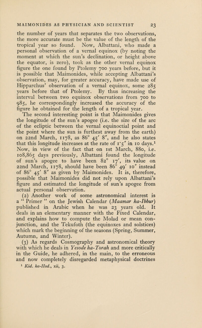 the number of years that separates the two observations, the more accurate must be the value of the length of the tropical year so found. Now, Albattani, who made a personal observation of a vernal equinox (by noting the moment at which the sun’s declination, or height above the equator, is zero), took as the other vernal equinox figure the one found by Ptolemy 700 years before, but it is possible that Maimonides, while accepting Albattani’s observation, may, for greater accuracy, have made use of Hipparchus’ observation of a vernal equinox, some 285 years before that of Ptolemy. By thus increasing the interval between two equinox observations from 700 to 985, he correspondingly increased the accuracy of the figure he obtained for the length of a tropical year. The second interesting point is that Maimonides gives the longitude of the sun’s apogee (i.e. the size of the arc of the ecliptic between the vernal equinoctial point and the point where the sun is furthest away from the earth) on 22nd March, 1178, as 86° 45' 8, and he also states that this longitude increases at the rate of 1*5 in 10 days.1 Now, in view of the fact that on 1st March, 880, i.e. 108,865 days previously, Albattani found the longitude of sun’s apogee to have been 82° 17', its value on 22nd March, 1178, should have been 86° 49' 10 instead of 86° 45' 8 as given by Maimonides. It is, therefore, possible that Maimonides did not rely upon Albattani’s figure and estimated the longitude of sun’s apogee from actual personal observation. (2) Another work of some astronomical interest is a “ Primer ” on the Jewish Calendar (Maamar ha-Ibbur) published in Arabic when he was 23 years old. It deals in an elementary manner with the Fixed Calendar, and explains how to compute the Molad or mean con¬ junction, and the Tekufoth (the equinoxes and solstices) which mark the beginning of the seasons (Spring, Summer, Autumn, and Winter). (3) As regards Cosmography and astronomical theory with which he deals in Yesode ha-Torah and more critically in the Guide, he adhered, in the main, to the erroneous and now completely disregarded metaphysical doctrines