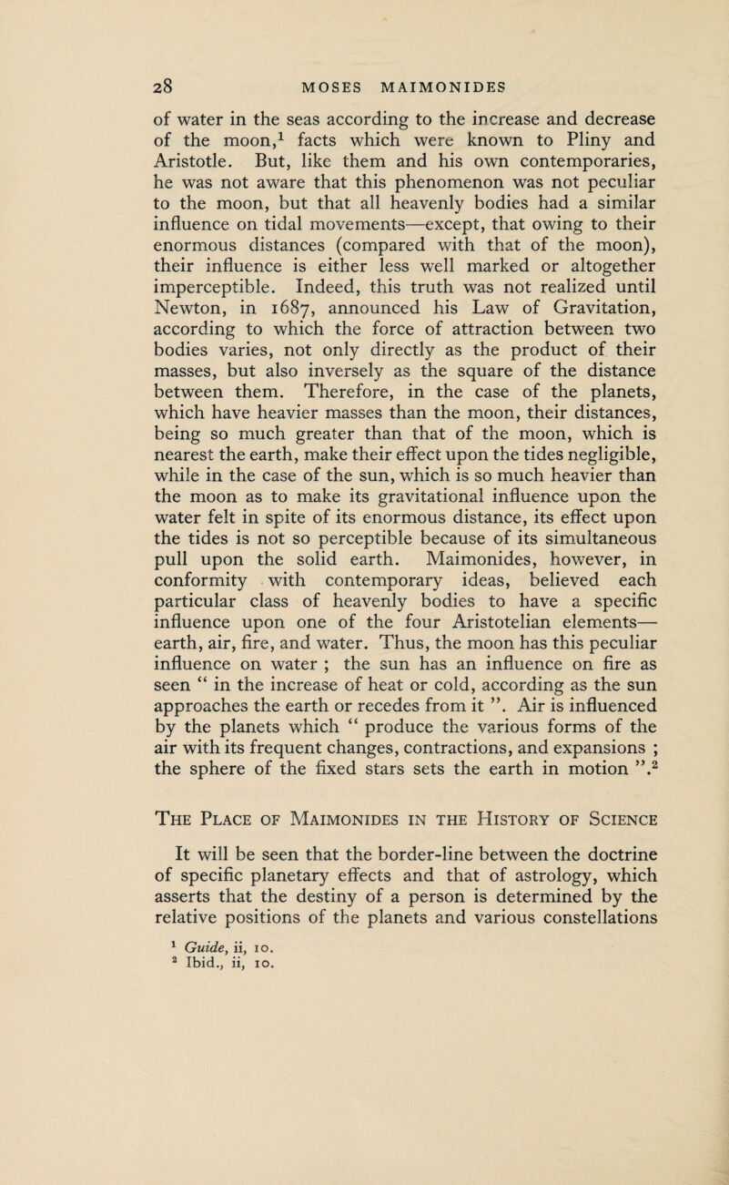 of water in the seas according to the increase and decrease of the moon,1 facts which were known to Pliny and Aristotle. But, like them and his own contemporaries, he was not aware that this phenomenon was not peculiar to the moon, but that all heavenly bodies had a similar influence on tidal movements—except, that owing to their enormous distances (compared with that of the moon), their influence is either less well marked or altogether imperceptible. Indeed, this truth was not realized until Newton, in 1687, announced his Law of Gravitation, according to which the force of attraction between two bodies varies, not only directly as the product of their masses, but also inversely as the square of the distance between them. Therefore, in the case of the planets, which have heavier masses than the moon, their distances, being so much greater than that of the moon, which is nearest the earth, make their effect upon the tides negligible, while in the case of the sun, which is so much heavier than the moon as to make its gravitational influence upon the water felt in spite of its enormous distance, its effect upon the tides is not so perceptible because of its simultaneous pull upon the solid earth. Maimonides, however, in conformity with contemporary ideas, believed each particular class of heavenly bodies to have a specific influence upon one of the four Aristotelian elements— earth, air, fire, and water. Thus, the moon has this peculiar influence on water ; the sun has an influence on fire as seen “ in the increase of heat or cold, according as the sun approaches the earth or recedes from it ”. Air is influenced by the planets which “ produce the various forms of the air with its frequent changes, contractions, and expansions ; the sphere of the fixed stars sets the earth in motion ”.2 The Place of Maimonides in the History of Science It will be seen that the border-line between the doctrine of specific planetary effects and that of astrology, which asserts that the destiny of a person is determined by the relative positions of the planets and various constellations 1 Guide, ii, io. 2 Ibid., ii, 10.