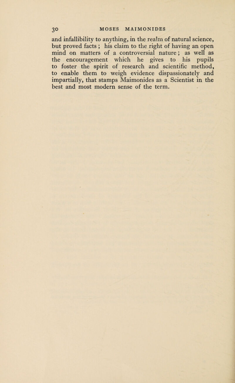 and infallibility to anything, in the realm of natural science, but proved facts ; his claim to the right of having an open mind on matters of a controversial nature ; as well as the encouragement which he gives to his pupils to foster the spirit of research and scientific method, to enable them to weigh evidence dispassionately and impartially, that stamps Maimonides as a Scientist in the best and most modern sense of the term.