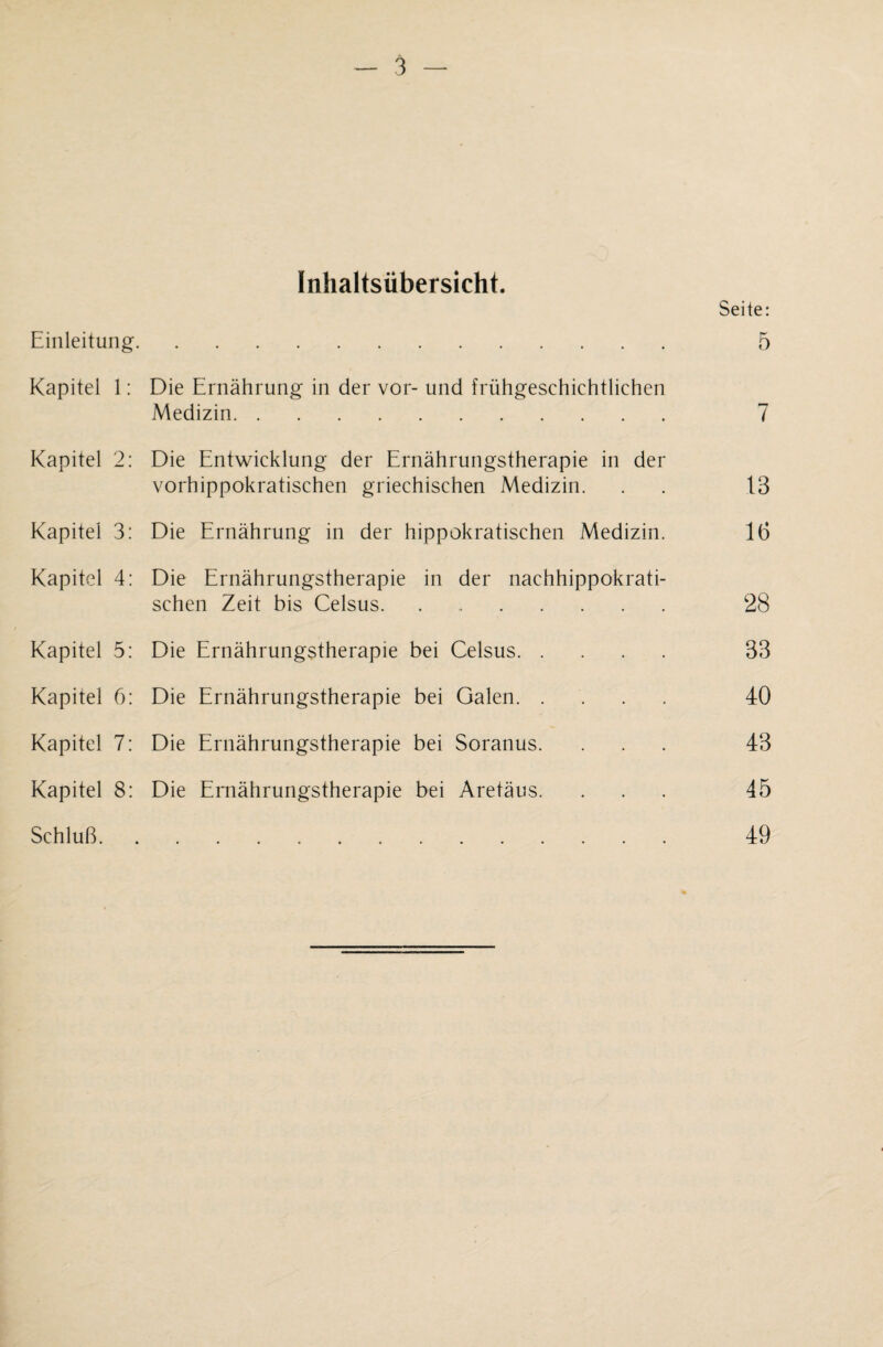 Inhaltsübersicht. Seite: Einleitung. 5 Kapitel 1: Die Ernährung in der vor- und frühgeschichtlichen Medizin. 7 Kapitel 2: Die Entwicklung der Ernährungstherapie in der vorhippokratischen griechischen Medizin. . . 13 Kapitel 3: Die Ernährung in der hippokratischen Medizin. 16 Kapitel 4: Die Ernährungstherapie in der nachhippokrati¬ schen Zeit bis Celsus. 28 Kapitel 5: Die Ernährungstherapie bei Celsus. 33 Kapitel 6: Die Ernährungstherapie bei Galen. 40 Kapitel 7: Die Ernährungstherapie bei Soranus. ... 43 Kapitel 8: Die Ernährungstherapie bei Aretäus. ... 45 Schluß. 49