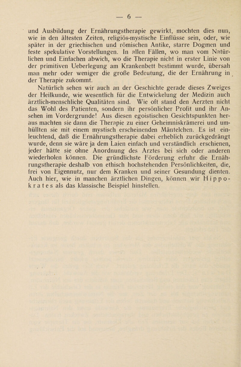 und Ausbildung der Ernährungstherapie gewirkt, mochten dies nun, wie in den ältesten Zeiten, religiös-mystische Einflüsse sein, oder, wie später in der griechischen und römischen Antike, starre Dogmen und feste spekulative Vorstellungen. In allen Fällen, wo man vom Natür¬ lichen und Einfachen abwich, wo die Therapie nicht in erster Linie von der primitiven Ueberlegung am Krankenbett bestimmt wurde, übersah man mehr oder weniger die große Bedeutung, die der Ernährung in der Therapie zukommt. Natürlich sehen wir auch an der Geschichte gerade dieses Zweiges der Heilkunde, wie wesentlich für die Entwickelung der Medizin auch ärztlich-menschliche Qualitäten sind. Wie oft stand den Aerzten nicht das Wohl des Patienten, sondern ihr persönlicher Profit und ihr An¬ sehen im Vordergründe! Aus diesen egoistischen Gesichtspunkten her¬ aus machten sie dann die Therapie zu einer Geheimniskrämerei und um¬ hüllten sie mit einem mystisch erscheinenden Mäntelchen. Es ist ein¬ leuchtend, daß die Ernährungstherapie dabei erheblich zurückgedrängt wurde, denn sie wäre ja dem Laien einfach und verständlich erschienen, jeder hätte sie ohne Anordnung des Arztes bei sich oder anderen wiederholen können. Die gründlichste Förderung erfuhr die Ernäh¬ rungstherapie deshalb von ethisch hochstehenden Persönlichkeiten, die, frei von Eigennutz, nur dem Kranken und seiner Gesundung dienten. Auch hier, wie in manchen ärztlichen Dingen, können wir Hippo- k r a t e s als das klassische Beispiel hinstellen.