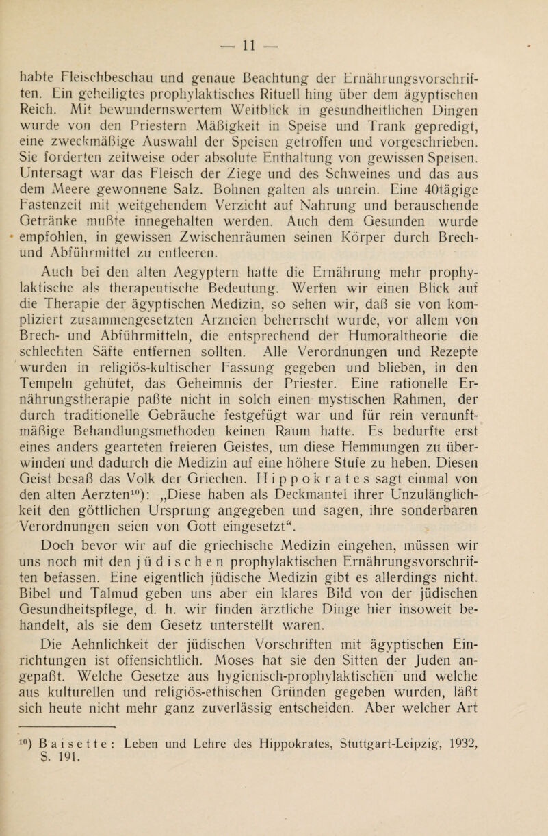 habte Fleischbeschau und genaue Beachtung der Ernährungsvorschrif¬ ten. Ein geheiligtes prophylaktisches Rituell hing über dem ägyptischen Reich. Mit bewundernswertem Weitblick in gesundheitlichen Dingen wurde von den Priestern Mäßigkeit in Speise und Trank gepredigt, eine zweckmäßige Auswahl der Speisen getroffen und vorgeschrieben. Sie forderten zeitweise oder absolute Enthaltung von gewissen Speisen. Untersagt war das Fleisch der Ziege und des Schweines und das aus dem Meere gewonnene Salz. Bohnen galten als unrein. Eine 40tägige Fastenzeit mit weitgehendem Verzicht auf Nahrung und berauschende Getränke mußte innegehalten werden. Auch dem Gesunden wurde • empfohlen, in gewissen Zwischenräumen seinen Körper durch Brech- und Abführmittel zu entleeren. Auch bei den alten Aegyptern hatte die Ernährung mehr prophy¬ laktische als therapeutische Bedeutung. Werfen wir einen Blick auf die Therapie der ägyptischen Medizin, so sehen wir, daß sie von kom¬ pliziert zusammengesetzten Arzneien beherrscht wurde, vor allem von Brech- und Abführmitteln, die entsprechend der Humoraltheorie die schlechten Säfte entfernen sollten. Alle Verordnungen und Rezepte wurden in religiös-kultischer Fassung gegeben und blieben, in den Tempeln gehütet, das Geheimnis der Priester. Eine rationelle Er¬ nährungstherapie paßte nicht in solch einen mystischen Rahmen, der durch traditionelle Gebräuche festgefügt war und für rein vernunft¬ mäßige Behandlungsmethoden keinen Raum hatte. Es bedurfte erst eines anders gearteten freieren Geistes, um diese Hemmungen zu über¬ winden und dadurch die Medizin auf eine höhere Stufe zu heben. Diesen Geist besaß das Volk der Griechen. Hippokrates sagt einmal von den alten Aerzten10): „Diese haben als Deckmantel ihrer Unzulänglich¬ keit den göttlichen Ursprung angegeben und sagen, ihre sonderbaren Verordnungen seien von Gott eingesetzt“. Doch bevor wir auf die griechische Medizin eingehen, müssen wir uns noch mit den jüdischen prophylaktischen Ernährungsvorschrif¬ ten befassen. Eine eigentlich jüdische Medizin gibt es allerdings nicht. Bibel und Talmud geben uns aber ein klares Bild von der jüdischen Gesundheitspflege, d. h. wir finden ärztliche Dinge hier insoweit be¬ handelt, als sie dem Gesetz unterstellt waren. Die Aehnlichkeit der jüdischen Vorschriften mit ägyptischen Ein¬ richtungen ist offensichtlich. Moses hat sie den Sitten der Juden an¬ gepaßt. Welche Gesetze aus hygienisch-prophylaktischen und welche aus kulturellen und religiös-ethischen Gründen gegeben wurden, läßt sich heute nicht mehr ganz zuverlässig entscheiden. Aber welcher Art 10) B a i s e 11 e : Leben und Lehre des Hippokrates, Stuttgart-Leipzig, 1932, $. 191.