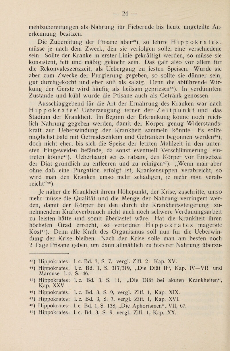 mehlzubereitungen als Nahrung für Fiebernde bis heute ungeteilte Ab¬ erkennung besitzen. Die Zubereitung der Ptisane aber43), so lehrte Hippokrates, müsse je nach dem Zweck, den sie verfolgen solle, eine verschiedene sein. Sollte der Kranke in erster Linie gekräftigt werden, so müsse sie konsistent, fett und mäßig gekocht sein. Das galt also vor allem für die Rekonvaleszenzzeit, als Uebergang zu festen Speisen. Wurde sie aber zum Zwecke der Purgierurig gegeben, so sollte sie dünner sein, gut durchgekocht und eher süß als salzig. Denn die abführende Wir¬ kung der Gerste wird häufig als heilsam gepriesen44). In verdünntem Zustande und kühl wurde die Ptisane auch als Getränk genossen. Ausschlaggebend für die Art der Ernährung des Kranken war nach Hippokrates’ Ueberzeugung ferner der Zeitpunkt und das Stadium der Krankheit. Im Beginn der Erkrankung könne noch reich¬ lich Nahrung gegeben werden, damit der Körper genug Widerstands¬ kraft zur Ueberwindung der Krankheit sammeln könnte. Es sollte möglichst bald mit Getreideschleim und Getränken begonnen werden45), doch nicht eher, bis sich die Speise der letzten Mahlzeit in den unter¬ sten Eingeweiden befände, da sonst eventuell Verschlimmerung ein- treten könne46). Ueberhaupt sei es ratsam, den Körper vor Einsetzen der Diät gründlich zu entleeren und zu reinigen47). „Wenn man aber ohne daß eine Purgation erfolgt ist, Krankensuppen verabreicht, so wird man den Kranken umso mehr schädigen, je mehr man verab¬ reicht“48). Je näher die Krankheit ihrem Höhepunkt, der Krise, zuschritte, umso mehr müsse die Qualität und die Menge der Nahrung verringert wer¬ den, damit der Körper bei den durch die Krankheitssteigerung zu¬ nehmendem Kräfteverbrauch nicht auch noch schwere Verdauungsarbeit zu leisten hätte und somit überlastet wäre. Hat die Krankheit ihren höchsten Grad erreicht, so verordnet Hippokrates magerste Kost49). Denn alle Kraft des Organismus soll nun für die Ueberwin¬ dung der Krise bleiben. Nach der Krise solle man am besten noch 2 Tage Ptisane geben, um dann allmählich zu festerer Nahrung überzu- 4:5) Hippokrates: 1. c. Bd. 3, S. 7, vergl. Ziff. 2: Kap. XV. 44) Hippokrates: 1. c. Bd. 1, S. 317/319, „Die Diät II“, Kap. IV—VI! und Marcuse 1. c. S. 46. 45) Hippokrates: 1. c. Bd. 3, S. 11, „Die Diät bei akuten Krankheiten“, Kap. XXV. 46) Hippokrates: 1. c. Bd. 3, S. 9, vergl. Ziff. 1, Kap. XIX. 47) Hippokrates: 1. c. Bd. 3, S. 7, vergl. Ziff. 1, Kap. XVI. 48) Hippokrates: 1. c. Bd. 1, S. 138, „Die Aphorismen“, VII, 67. 49) Hippokrates: 1. c. Bd. 3, S. 9, vergl. Ziff. 1, Kap. XX.