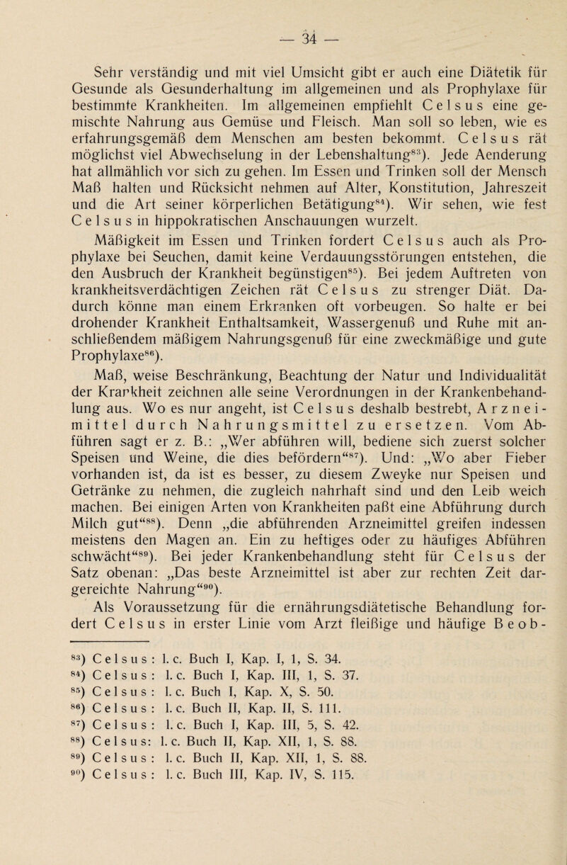 Sehr verständig und mit viel Umsicht gibt er auch eine Diätetik für Gesunde als Gesunderhaltung im allgemeinen und als Prophylaxe für bestimmte Krankheiten. Im allgemeinen empfiehlt C e 1 s u s eine ge¬ mischte Nahrung aus Gemüse und Fleisch. Man soll so leben, wie es erfahrungsgemäß dem Menschen am besten bekommt. C e 1 s u s rät möglichst viel Abwechselung in der Lebenshaltung83). Jede Aenderung hat allmählich vor sich zu gehen. Im Essen und Trinken soll der Mensch Maß halten und Rücksicht nehmen auf Alter, Konstitution, Jahreszeit und die Art seiner körperlichen Betätigung84). Wir sehen, wie fest C e 1 s u s in hippokratischen Anschauungen wurzelt. Mäßigkeit im Essen und Trinken fordert Celsus auch als Pro¬ phylaxe bei Seuchen, damit keine Verdauungsstörungen entstehen, die den Ausbruch der Krankheit begünstigen85). Bei jedem Auftreten von krankheitsverdächtigen Zeichen rät C e 1 s u s zu strenger Diät. Da¬ durch könne man einem Erkranken oft Vorbeugen. So halte er bei drohender Krankheit Enthaltsamkeit, Wassergenuß und Ruhe mit an¬ schließendem mäßigem Nahrungsgenuß für eine zweckmäßige und gute Prophylaxe86). Maß, weise Beschränkung, Beachtung der Natur und Individualität der Krankheit zeichnen alle seine Verordnungen in der Krankenbehand¬ lung aus. Wo es nur angeht, ist Celsus deshalb bestrebt, Arznei¬ mittel durch Nahrungsmittel zu ersetzen. Vom Ab¬ führen sagt er z. B.: „Wer abführen will, bediene sich zuerst solcher Speisen und Weine, die dies befördern“87). Und: „Wo aber Fieber vorhanden ist, da ist es besser, zu diesem Zweyke nur Speisen und Getränke zu nehmen, die zugleich nahrhaft sind und den Leib weich machen. Bei einigen Arten von Krankheiten paßt eine Abführung durch Milch gut“88). Denn „die abführenden Arzneimittel greifen indessen meistens den Magen an. Ein zu heftiges oder zu häufiges Abführen schwächt“89). Bei jeder Krankenbehandlung steht für Celsus der Satz obenan: „Das beste Arzneimittel ist aber zur rechten Zeit dar¬ gereichte Nahrung“90). Als Voraussetzung für die ernährungsdiätetische Behandlung for¬ dert Celsus in erster Linie vom Arzt fleißige und häufige Beob- 83) Celsus: 1. c. Buch I, Kap. I, 1, S. 34. 84) Celsus: 1. c. Buch I, Kap. III, 1, S. 37. 85) Celsus: 1. c. Buch I, Kap. X, S. 50. 86) Celsus: 1. c. Buch II, Kap. II, S. 111. 87) Celsus: 1. c. Buch I, Kap. III, 5, S. 42. 88) Celsus: 1. c. Buch II, Kap. XII, 1, S. 88. 89) Celsus: 1. c. Buch II, Kap. XII, 1, S. 88.