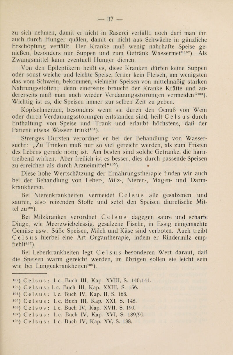 zu sich nehmen, damit er nicht in Raserei verfällt, noch darf man ihn auch durch Hunger quälen, damit er nicht aus Schwäche in gänzliche Erschöpfung verfällt. Der Kranke muß wenig nahrhafte Speise ge¬ nießen, besonders nur Suppen und zum Getränk Wassermet“102). Als Zwangsmittel kann eventuell Hunger dienen. Von den Epileptikern heißt es, diese Kranken dürfen keine Suppen oder sonst weiche und leichte Speise, ferner kein Fleisch, am wenigsten das vom Schwein, bekommen, vielmehr Speisen von mittelmäßig starken Nahrungsstoffen; denn einerseits braucht der Kranke Kräfte und an¬ dererseits muß man auch wieder Verdauungsstörungen vermeiden“103). Wichtig ist es, die Speisen immer zur selben Zeit zu geben. Kopfschmerzen, besonders wenn sie durch den Genuß von Wein oder durcii Verdauungsstörungen entstanden sind, heilt C e 1 s u s durch Enthaltung von Speise und Trank und erlaubt höchstens, daß der Patient etv/as Wasser trinkt104). Strenges Dursten verordnet er bei der Behandlung von Wasser¬ sucht: „Zu Trinken muß nur so viel gereicht werden, als zum Fristen des Lebens gerade nötig ist. Am besten sind solche Getränke, die harn¬ treibend wirken. Aber freilich ist es besser, dies durch passende Speisen zu erreichen als durch Arzneimittel“105). • Diese hohe Wertschätzung der Ernährungstheiapie finden wir auch bei der Behandlung von Leber-, Milz-, Nieren-, Magen- und Darm¬ krankheiten. Bei Nierenkrankheiten vermeidet C e 1 s u s alle gesalzenen und sauren, also reizenden Stoffe und setzt den Speisen diuretische Mit¬ tel zu106). Bei Milzkranken verordnet C e 1 s u s dagegen saure und scharfe Dinge, wie Meerzwiebelessig, gesalzene Fische, in Essig eingemachte Gemüse usw. Süße Speisen, Milch und Käse sind verboten. Auch treibt C e 1 s u s hierbei eine Art Organtherapie, indem er Rindermilz emp¬ fiehlt107). Bei Leberkrankheiten legt C e 1 s u s besonderen Wert darauf, daß die Speisen warm gereicht werden, im übrigen sollen sie leicht sein wie bei Lungenkrankheiten108). 102) Celsus: 1. c. Buch III, Kap. XVIII, S. 140/141. ^03) Celsus: 1. c. Buch III, Kap. XXIII, S. 156. 104) Celsus: 1. c. Buch IV, Kap. II, S. 168. 105) Celsus: 1. c. Buch III, Kap. XXI, S. 148. 106) Celsus: 1. c. Buch IV, Kap. XVII, S. 190. 107) Celsus: 1. c. Buch IV, Kap. XVI, S. 189/90.