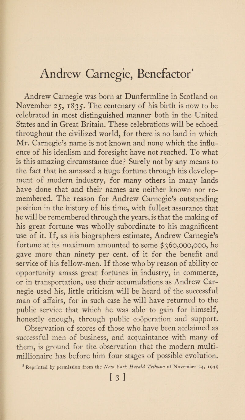 Andrew Carnegie, Benefactor1 Andrew Carnegie was born at Dunfermline in Scotland on November 25, 1835. The centenary of his birth is now to be celebrated in most distinguished manner both in the United States and in Great Britain. These celebrations will be echoed throughout the civilized world, for there is no land in which Mr. Carnegie’s name is not known and none which the influ¬ ence of his idealism and foresight have not reached. To what is this amazing circumstance due? Surely not by any means to the fact that he amassed a huge fortune through his develop¬ ment of modern industry, for many others in many lands have done that and their names are neither known nor re¬ membered. The reason for Andrew Carnegie’s outstanding position in the history of his time, with fullest assurance that he will be remembered through the years, is that the making of his great fortune was wholly subordinate to his magnificent use of it. If, as his biographers estimate, Andrew Carnegie’s fortune at its maximum amounted to some $360,000,000, he gave more than ninety per cent, of it for the benefit and service of his fellow-men. If those who by reason of ability or opportunity amass great fortunes in industry, in commerce, or in transportation, use their accumulations as Andrew Car¬ negie used his, little criticism will be heard of the successful man of affairs, for in such case he will have returned to the public service that which he was able to gain for himself, honestly enough, through public cooperation and support. Observation of scores of those who have been acclaimed as successful men of business, and acquaintance with many of them, is ground for the observation that the modern multi¬ millionaire has before him four stages of possible evolution. 1 Reprinted by permission from the New York Herald Tribune of November 24, 1935 [3]