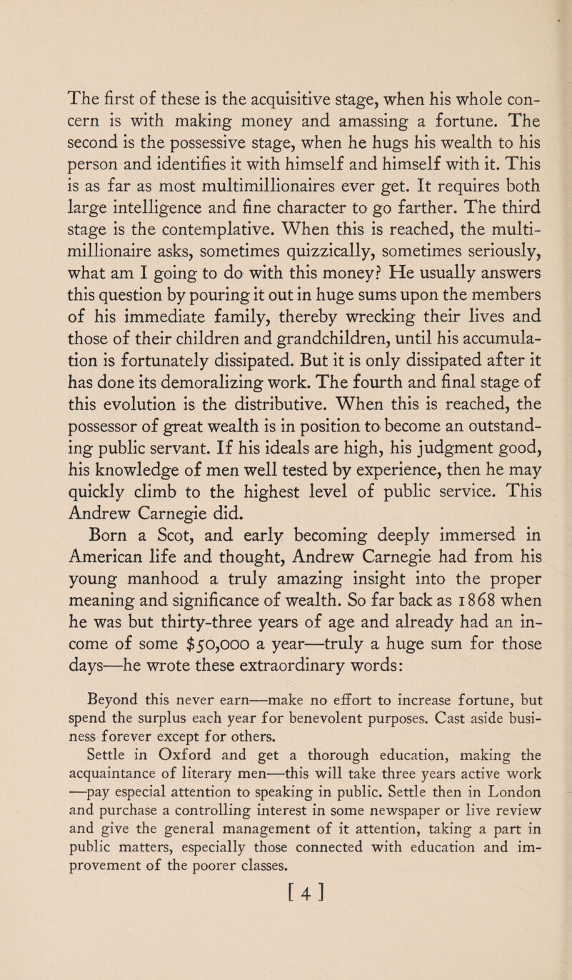 The first of these is the acquisitive stage, when his whole con¬ cern is with making money and amassing a fortune. The second is the possessive stage, when he hugs his wealth to his person and identifies it with himself and himself with it. This is as far as most multimillionaires ever get. It requires both large intelligence and fine character to go farther. The third stage is the contemplative. When this is reached, the multi¬ millionaire asks, sometimes quizzically, sometimes seriously, what am I going to do with this money? He usually answers this question by pouring it out in huge sums upon the members of his immediate family, thereby wrecking their lives and those of their children and grandchildren, until his accumula¬ tion is fortunately dissipated. But it is only dissipated after it has done its demoralizing work. The fourth and final stage of this evolution is the distributive. When this is reached, the possessor of great wealth is in position to become an outstand¬ ing public servant. If his ideals are high, his judgment good, his knowledge of men well tested by experience, then he may quickly climb to the highest level of public service. This Andrew Carnegie did. Born a Scot, and early becoming deeply immersed in American life and thought, Andrew Carnegie had from his young manhood a truly amazing insight into the proper meaning and significance of wealth. So far back as 1868 when he was but thirty-three years of age and already had an in¬ come of some $50,000 a year—truly a huge sum for those days—he wrote these extraordinary words: Beyond this never earn—make no effort to increase fortune, but spend the surplus each year for benevolent purposes. Cast aside busi¬ ness forever except for others. Settle in Oxford and get a thorough education, making the acquaintance of literary men—this will take three years active work —pay especial attention to speaking in public. Settle then in London and purchase a controlling interest in some newspaper or live review and give the general management of it attention, taking a part in public matters, especially those connected with education and im¬ provement of the poorer classes. [4]