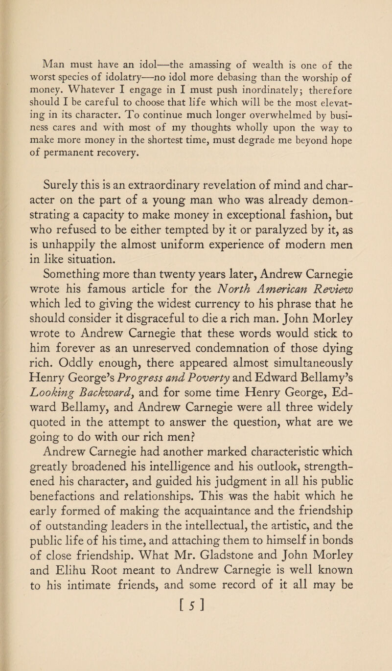 Man must have an idol—the amassing of wealth is one of the worst species of idolatry—no idol more debasing than the worship of money. Whatever I engage in I must push inordinately; therefore should I be careful to choose that life which will be the most elevat¬ ing in its character. To continue much longer overwhelmed by busi¬ ness cares and with most of my thoughts wholly upon the way to make more money in the shortest time, must degrade me beyond hope of permanent recovery. Surely this is an extraordinary revelation of mind and char¬ acter on the part of a young man who was already demon¬ strating a capacity to make money in exceptional fashion, but who refused to be either tempted by it or paralyzed by it, as is unhappily the almost uniform experience of modern men in like situation. Something more than twenty years later, Andrew Carnegie wrote his famous article for the North American Review which led to giving the widest currency to his phrase that he should consider it disgraceful to die a rich man. John Morley wrote to Andrew Carnegie that these words would stick to him forever as an unreserved condemnation of those dying rich. Oddly enough, there appeared almost simultaneously Henry George’s Progress and Poverty and Edward Bellamy’s hooking Backward, and for some time Henry George, Ed¬ ward Bellamy, and Andrew Carnegie were all three widely quoted in the attempt to answer the question, what are we going to do with our rich men? Andrew Carnegie had another marked characteristic which greatly broadened his intelligence and his outlook, strength¬ ened his character, and guided his judgment in all his public benefactions and relationships. This was the habit which he early formed of making the acquaintance and the friendship of outstanding leaders in the intellectual, the artistic, and the public life of his time, and attaching them to himself in bonds of close friendship. What Mr. Gladstone and John Morley and Elihu Root meant to Andrew Carnegie is well known to his intimate friends, and some record of it all may be [5]
