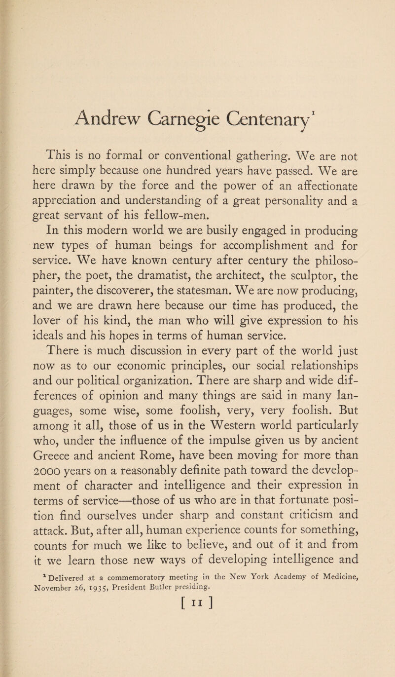 Andrew Carnegie Centenary1 This is no formal or conventional gathering. We are not here simply because one hundred years have passed. We are here drawn by the force and the power of an affectionate appreciation and understanding of a great personality and a great servant of his fellow-men. In this modern world we are busily engaged in producing new types of human beings for accomplishment and for service. We have known century after century the philoso¬ pher, the poet, the dramatist, the architect, the sculptor, the painter, the discoverer, the statesman. We are now producing, and we are drawn here because our time has produced, the lover of his kind, the man who will give expression to his ideals and his hopes in terms of human service. There is much discussion in every part of the world just now as to our economic principles, our social relationships and our political organization. There are sharp and wide dif¬ ferences of opinion and many things are said in many lan¬ guages, some wise, some foolish, very, very foolish. But among it all, those of us in the Western world particularly who, under the influence of the impulse given us by ancient Greece and ancient Rome, have been moving for more than 2000 years on a reasonably definite path toward the develop¬ ment of character and intelligence and their expression in terms of service—those of us who are in that fortunate posi¬ tion find ourselves under sharp and constant criticism and attack. But, after all, human experience counts for something, counts for much we like to believe, and out of it and from it we learn those new ways of developing intelligence and 1 Delivered at a commemoratory meeting in the New York Academy of Medicine, November 26, 1935, President Butler presiding.