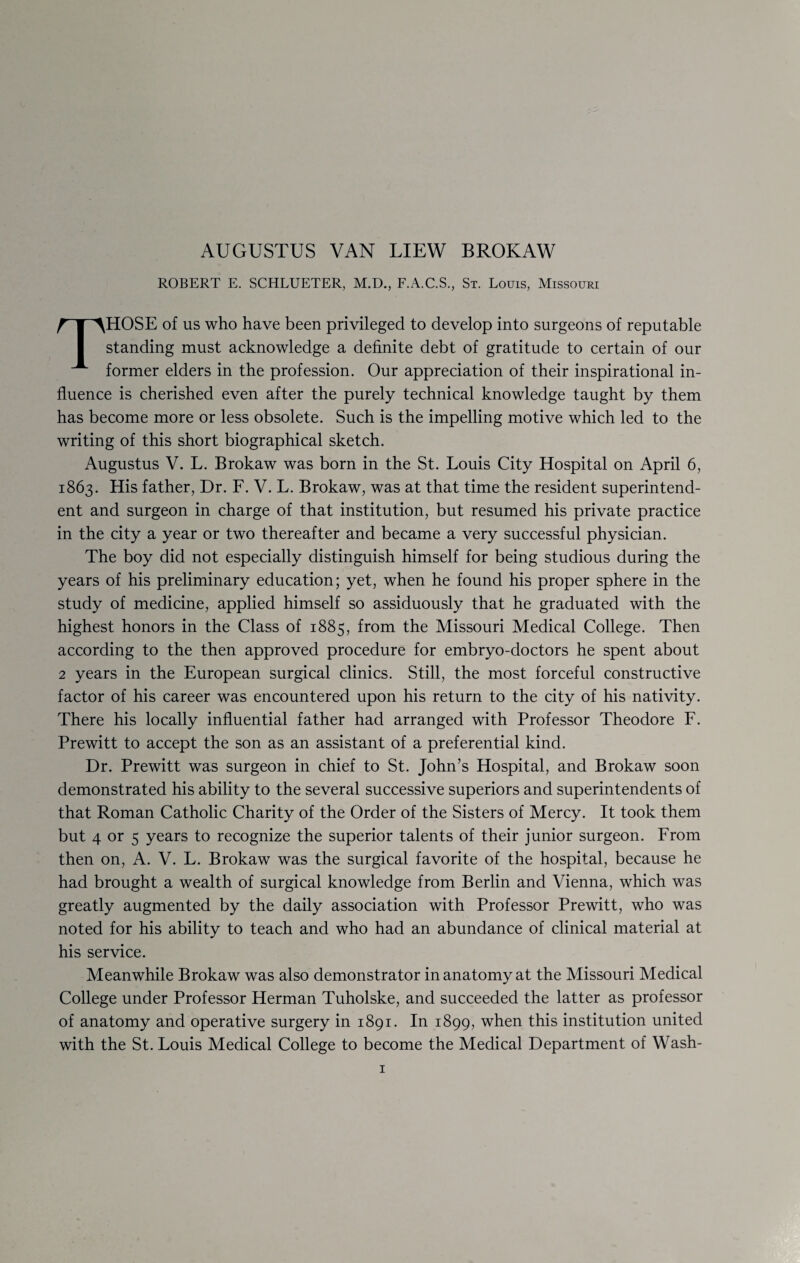 ROBERT E. SCHLUETER, M.D., F.A.C.S., St. Louis, Missouri THOSE of us who have been privileged to develop into surgeons of reputable standing must acknowledge a definite debt of gratitude to certain of our former elders in the profession. Our appreciation of their inspirational in¬ fluence is cherished even after the purely technical knowledge taught by them has become more or less obsolete. Such is the impelling motive which led to the writing of this short biographical sketch. Augustus V. L. Brokaw was born in the St. Louis City Hospital on April 6, 1863. His father, Dr. F. V. L. Brokaw, was at that time the resident superintend¬ ent and surgeon in charge of that institution, but resumed his private practice in the city a year or two thereafter and became a very successful physician. The boy did not especially distinguish himself for being studious during the years of his preliminary education; yet, when he found his proper sphere in the study of medicine, applied himself so assiduously that he graduated with the highest honors in the Class of 1885, from the Missouri Medical College. Then according to the then approved procedure for embryo-doctors he spent about 2 years in the European surgical clinics. Still, the most forceful constructive factor of his career was encountered upon his return to the city of his nativity. There his locally influential father had arranged with Professor Theodore F. Prewitt to accept the son as an assistant of a preferential kind. Dr. Prewitt was surgeon in chief to St. John’s Hospital, and Brokaw soon demonstrated his ability to the several successive superiors and superintendents of that Roman Catholic Charity of the Order of the Sisters of Mercy. It took them but 4 or 5 years to recognize the superior talents of their junior surgeon. From then on, A. V. L. Brokaw was the surgical favorite of the hospital, because he had brought a wealth of surgical knowledge from Berlin and Vienna, which was greatly augmented by the daily association with Professor Prewitt, who was noted for his ability to teach and who had an abundance of clinical material at his service. Meanwhile Brokaw was also demonstrator in anatomy at the Missouri Medical College under Professor Herman Tuholske, and succeeded the latter as professor of anatomy and operative surgery in 1891. In 1899, when this institution united with the St. Louis Medical College to become the Medical Department of Wash-