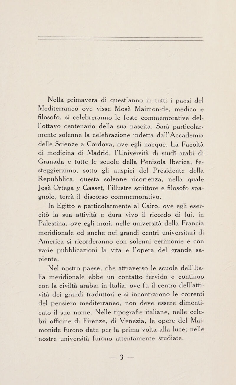 Mediterraneo ove visse Mose Maimonide, medico e filosofo, si celebreranno le feste commemorative del¬ l’ottavo centenario della sua nascita. Sarà particolar¬ mente solenne la celebrazione indetta dall’Accademia delle Scienze a Cordova, ove egli nacque. La Facoltà di medicina di Madrid, l’Università di studi arabi di Granada e tutte le scuole della Penisola Iberica, fe¬ steggieranno, sotto gli auspici del Presidente della Repubblica, questa solenne ricorrenza, nella quale Jose Ortega y Gasset, l’illustre scrittore e filosofo spa¬ gnolo, terrà il discorso commemorativo. In Egitto e particolarmente al Cairo, ove egli eser¬ citò la sua attività e dura vivo il ricordo di lui, in Palestina, ove egli morì, nelle università della Francia meridionale ed anche nei grandi centri universitari di America si ricorderanno con solenni cerimonie e con varie pubblicazioni la vita e l’opera del grande sa¬ piente. Nel nostro paese, che attraverso le scuole dell’Ita¬ lia meridionale ebbe un contatto fervido e continuo con la civiltà araba; in Italia, ove fu il centro dell atti¬ vità dei grandi traduttori e si incontrarono le correnti del pensiero mediterraneo, non deve essere dimenti¬ cato il suo nome. Nelle tipografie italiane, nelle cele¬ bri officine di Firenze, di Venezia, le opere del Mai¬ monide furono date per la prima volta alla luce; nelle nostre università furono attentamente studiate. - 3 -