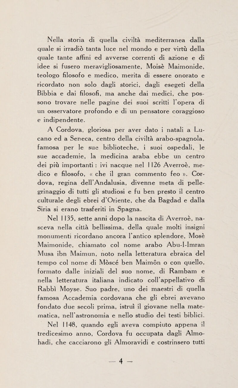 Nella storia di quella civiltà mediterranea dalla quale si irradiò tanta luce nel mondo e per virtù della quale tante affini ed avverse correnti di azione e di idee si fusero meravigliosamente, Moisè Maimonide, teologo filosofo e medico, merita di essere onorato e ricordato non solo dagli storici, dagli esegeti della Bibbia e dai filosofi, ma anche dai medici, che pos¬ sono trovare nelle pagine dei suoi scritti l’opera di un osservatore profondo e di un pensatore coraggioso e indipendente. A Cordova, gloriosa per aver dato i natali a Lu¬ cano ed a Seneca, centro della civiltà arabo-spagnola, famosa per le sue biblioteche, i suoi ospedali, le sue accademie, la medicina araba ebbe un centro dei più importanti : ivi nacque nel 1 126 Averroè, me¬ dico e filosofo, « che il gran commento feo ». Cor¬ dova, regina dell’Andalusia, divenne meta di pelle¬ grinaggio di tutti gli studiosi e fu ben presto il centro culturale degli ebrei d’Oriente, che da Bagdad e dalla Siria si erano trasferiti in Spagna. Nel 1 135, sette anni dopo la nascita di Averroè, na¬ sceva nella città bellissima, della quale molti insigni monumenti ricordano ancora l’antico splendore, Mose Maimonide, chiamato col nome arabo Abu-I-Imran Musa ibn Maimun, noto nella letteratura ebraica del tempo col nome di Mosce ben Maimòn o con quello, formato dalle iniziali del suo nome, di Rambam e nella letteratura italiana indicato coll’appellativo di Rabbi Moyse. Suo padre, uno dei maestri di quella famosa Accademia cordovana che gli ebrei avevano fondato due secoli prima, istruì il giovane nella mate¬ matica, nell’astronomia e nello studio dei testi biblici. Nel 1148, quando egli aveva compiuto appena il tredicesimo anno, Cordova fu occupata dagli Aìmo- hadi, che cacciarono gli Almoravidi e costrinsero tutti