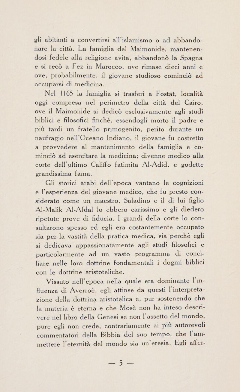 gli abitanti a convertirsi all’islamismo o ad abbando¬ nare la città. La famiglia del Maimonide, mantenen¬ dosi fedele alla religione avita, abbandonò la Spagna e si recò a Fez in Marocco, ove rimase dieci anni e ove, probabilmente, il giovane studioso cominciò ad occuparsi di medicina. Nel 1165 la famiglia si trasferì a Fostat, località oggi compresa nel perimetro della città del Cairo, ove il Maimonide si dedicò esclusivamente agli studi biblici e filosofici finche, essendogli morto il padre e più tardi un fratello primogenito, perito durante un naufragio nell’Oceano Indiano, il giovane fu costretto a provvedere al mantenimento della famiglia e co¬ minciò ad esercitare la medicina; divenne medico alla corte dell’ultimo Califfo fatimita Al-Adid, e godette grandissima fama. Gli storici arabi dell’epoca vantano le cognizioni e l’esperienza del giovane medico, che fu presto con¬ siderato come un maestro. Saladino e il di lui figlio Al-Malik Al-Afdal lo ebbero carissimo e gli diedero ripetute prove di fiducia. I grandi della corte lo con¬ sultarono spesso ed egli era costantemente occupato sia per la vastità della pratica medica, sia perchè egli si dedicava appassionatamente agli studi filosofici e particolarmente ad un vasto programma di conci¬ liare nelle loro dottrine fondamentali i dogmi biblici con le dottrine aristoteliche. Vissuto nell’epoca nella quale era dominante 1 in¬ fluenza di Averroè, egli attinse da questi 1 interpreta¬ zione della dottrina aristotelica e, pur sostenendo che la materia è eterna e che Mosè non ha inteso descri¬ vere nel libro della Genesi se non 1 assetto del mondo, pure egli non crede, contrariamente ai piu autorevoli commentatori della Bibbia del suo tempo, che 1 am¬ mettere l’eternità del mondo sia un eresia. Egli affer-