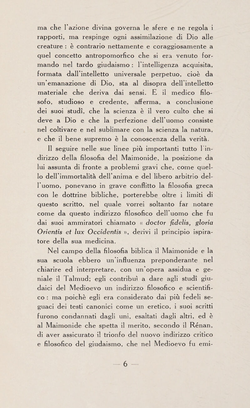 ma che l’azione divina governa le sfere e ne regola i rapporti, ma respinge ogni assimilazione di Dio alle creature : è contrario nettamente e coraggiosamente a quel concetto antropomorfico che si era venuto for¬ mando nel tardo giudaismo : l’intelligenza acquisita, formata dall’intelletto universale perpetuo, cioè da un’emanazione di Dio, sta al disopra dell’intelletto materiale che deriva dai sensi. E il medico filo¬ sofo, studioso e credente, afferma, a conclusione dei suoi studi, che la scienza è il vero culto che si deve a Dio e che la perfezione dell’uomo consiste nel coltivare e nel sublimare con la scienza la natura, e che il bene supremo è la conoscenza della verità. Il seguire nelle sue linee più importanti tutto l in- dirizzo della filosofia del Maimonide, la posizione da lui assunta di fronte a problemi gravi che, come quel¬ lo dell’immortalità dell’anima e del libero arbitrio del¬ l’uomo, ponevano in grave conflitto la filosofia greca con le dottrine bibliche, porterebbe oltre i limiti di questo scritto, nel quale vorrei soltanto far notare come da questo indirizzo filosofico dell’uomo che fu dai suoi ammiratori chiamato « doctor fidelis, gloria Orientis et lux Occidentis », derivi il principio ispira¬ tore della sua medicina. Nel campo della filosofia biblica il Maimonide e la sua scuola ebbero un’influenza preponderante nel chiarire ed interpretare, con un’opera assidua e ge¬ niale il Talmud; egli contribuì a dare agli studi giu¬ daici del Medioevo un indirizzo filosofico e scientifi¬ co : ma poiché egli era considerato dai più fedeli se¬ guaci dei testi canonici come un eretico, i suoi scritti furono condannati dagli uni, esaltati dagli altri, ed è al Maimonide che spetta il merito, secondo il Renan, di aver assicurato il trionfo del nuovo indirizzo critico e filosofico del giudaismo, che nel Medioevo fu emi-