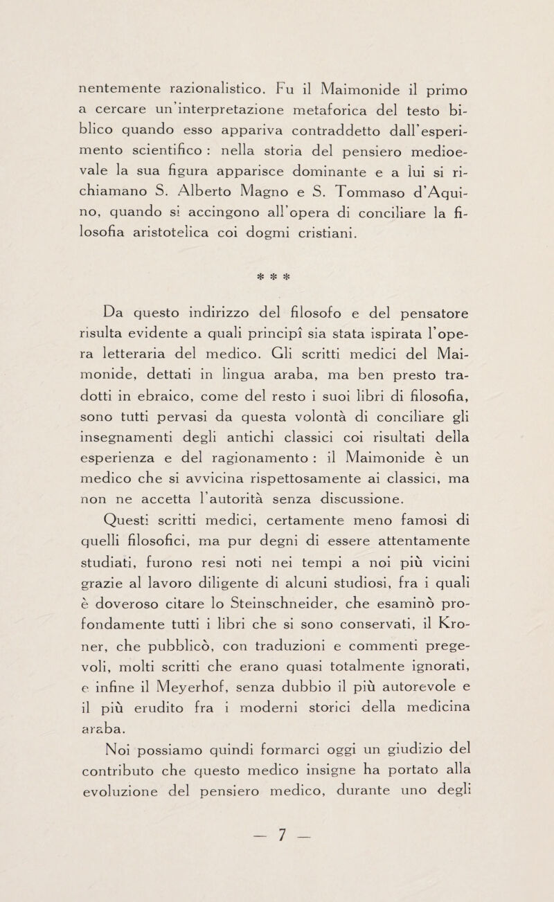 nentemente razionalistico. Fu il Maimonide il primo a cercare un’interpretazione metaforica del testo bi¬ blico quando esso appariva contraddetto dall’esperi¬ mento scientifico : nella storia del pensiero medioe¬ vale la sua figura apparisce dominante e a lui si ri¬ chiamano S. Alberto Magno e S. Tommaso d’Aqui- no, quando si accingono all’opera di conciliare la fi¬ losofia aristotelica coi dogmi cristiani. * * * Da questo indirizzo del filosofo e del pensatore risulta evidente a quali principi sia stata ispirata l’ope¬ ra letteraria del medico. Gli scritti medici del Mai- monide, dettati in lingua araba, ma ben presto tra¬ dotti in ebraico, come del resto i suoi libri di filosofia, sono tutti pervasi da questa volontà di conciliare gli insegnamenti degli antichi classici coi risultati della esperienza e del ragionamento : il Maimonide è un medico che si avvicina rispettosamente ai classici, ma non ne accetta l’autorità senza discussione. Questi scritti medici, certamente meno famosi di quelli filosofici, ma pur degni di essere attentamente studiati, furono resi noti nei tempi a noi più vicini grazie al lavoro diligente di alcuni studiosi, fra i quali è doveroso citare lo Steinschneider, che esaminò pro¬ fondamente tutti i libri che si sono conservati, il Kro- ner, che pubblicò, con traduzioni e commenti prege¬ voli, molti scritti che erano quasi totalmente ignorati, e infine il Meyerhof, senza dubbio il più autorevole e il più erudito fra i moderni storici della medicina araba. Noi possiamo quindi formarci oggi un giudizio del contributo che questo medico insigne ha portato alla evoluzione del pensiero medico, durante uno degli