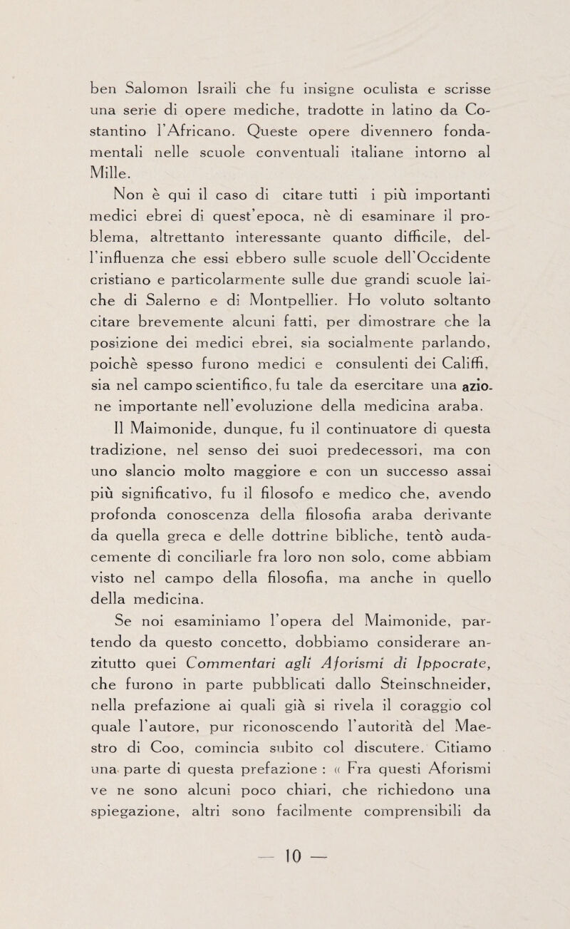 ben Salomon Israili che fu insigne oculista e scrisse una serie di opere mediche, tradotte in latino da Co¬ stantino l’Africano. Queste opere divennero fonda- mentali nelle scuole conventuali italiane intorno al Mille. Non è qui il caso di citare tutti i più importanti medici ebrei di quest’epoca, nè di esaminare il pro¬ blema, altrettanto interessante quanto difficile, del¬ l’influenza che essi ebbero sulle scuole dell’Occidente cristiano e particolarmente sulle due grandi scuole lai¬ che di Salerno e di Montpellier. Ho voluto soltanto citare brevemente alcuni fatti, per dimostrare che la posizione dei medici ebrei, sia socialmente parlando, poiché spesso furono medici e consulenti dei Califfi, sia nel campo scientifico, fu tale da esercitare una azio¬ ne importante nell’evoluzione della medicina araba. Il Maimonide, dunque, fu il continuatore di questa tradizione, nel senso dei suoi predecessori, ma con uno slancio molto maggiore e con un successo assai più significativo, fu il filosofo e medico che, avendo profonda conoscenza della filosofia araba derivante da quella greca e delle dottrine bibliche, tentò auda¬ cemente di conciliarle fra loro non solo, come abbiam visto nel campo della filosofia, ma anche in quello della medicina. Se noi esaminiamo l’opera del Maimonide, par¬ tendo da questo concetto, dobbiamo considerare an¬ zitutto quei Commentari agli Aforismi di lppocrate, che furono in parte pubblicati dallo Steinschneider, nella prefazione ai quali già si rivela il coraggio col quale l’autore, pur riconoscendo l’autorità del Mae¬ stro di Coo, comincia subito col discutere. Citiamo una parte di questa prefazione : u Fra questi Aforismi ve ne sono alcuni poco chiari, che richiedono una spiegazione, altri sono facilmente comprensibili da