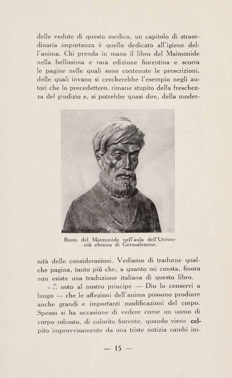 delle vedute di questo medico, un capitolo di straor¬ dinaria importanza è quello dedicato all’igiene del¬ l’anima. Chi prenda in mano il libro del Maimonide nella bellissima e rara edizione fiorentina e scorra le pagine nelle quali sono contenute le prescrizioni, delle quali invano si cercherebbe l’esempio negli au¬ tori che lo precedettero, rimane stupito della freschez¬ za del giudizio e, si potrebbe quasi dire, della moder- Busto del Maimonide nell’aula dell’Univer¬ sità ebraica di Gerusalemme. nità delle considerazioni. Vediamo di tradurne qual¬ che pagina, tanto più che, a quanto mi consta, finora non esiste una traduzione italiana di questo libro. u lI noto al nostro principe — Dio lo conservi a lungo — che le affezioni dell’anima possono produrre anche grandi e importanti modificazioni del corpo. Spesso si ha occasione di vedere come un uomo di corpo robusto, di colorito fiorente, quando viene col¬ pito improvvisamente da una triste notizia cambi ìm-