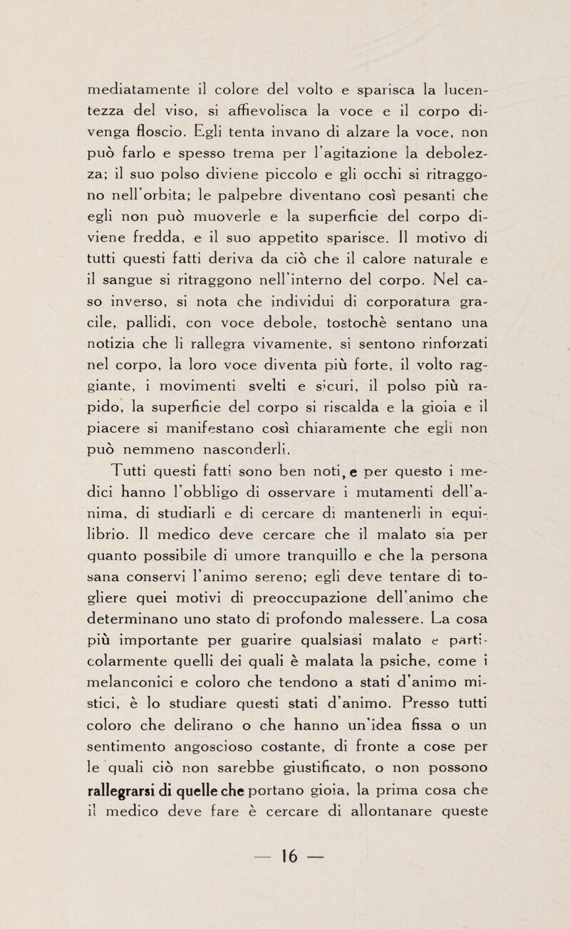 mediatamente il colore del volto e sparisca la lucen¬ tezza del viso, si affievolisca la voce e il corpo di¬ venga floscio. Egli tenta invano di alzare la voce, non può farlo e spesso trema per l’agitazione la debolez¬ za; il suo polso diviene piccolo e gli occhi si ritraggo¬ no nell’orbita; le palpebre diventano così pesanti che egli non può muoverle e la superficie del corpo di¬ viene fredda, e il suo appetito sparisce. Il motivo di tutti questi fatti deriva da ciò che il calore naturale e il sangue si ritraggono nell’interno del corpo. Nel ca¬ so inverso, si nota che individui di corporatura gra¬ cile, pallidi, con voce debole, tostochè sentano una notizia che li rallegra vivamente, si sentono rinforzati nel corpo, la loro voce diventa più forte, il volto rag¬ giante, i movimenti svelti e sicuri, il polso più ra¬ pido, la superficie del corpo si riscalda e la gioia e il piacere si manifestano così chiaramente che egli non può nemmeno nasconderli. Tutti questi fatti sono ben noti, e per questo i me¬ dici hanno l’obbligo ai osservare i mutamenti dell’a¬ nima, ai studiarli e di cercare di mantenerli in equi¬ librio. Il medico deve cercare che il malato sia per quanto possibile di umore tranquillo e che la persona sana conservi l’animo sereno; egli deve tentare di to¬ gliere quei motivi di preoccupazione dell’animo che determinano uno stato di profondo malessere. La cosa più importante per guarire qualsiasi malato e parti¬ colarmente quelli dei quali è malata la psiche, come i melanconici e coloro che tendono a stati d’animo mi¬ stici, è lo studiare questi stati d’animo. Presso tutti coloro che delirano o che hanno un’idea fissa o un sentimento angoscioso costante, di fronte a cose per le quali ciò non sarebbe giustificato, o non possono rallegrarsi di quelle che portano gioia, la prima cosa che il medico deve fare è cercare di allontanare queste