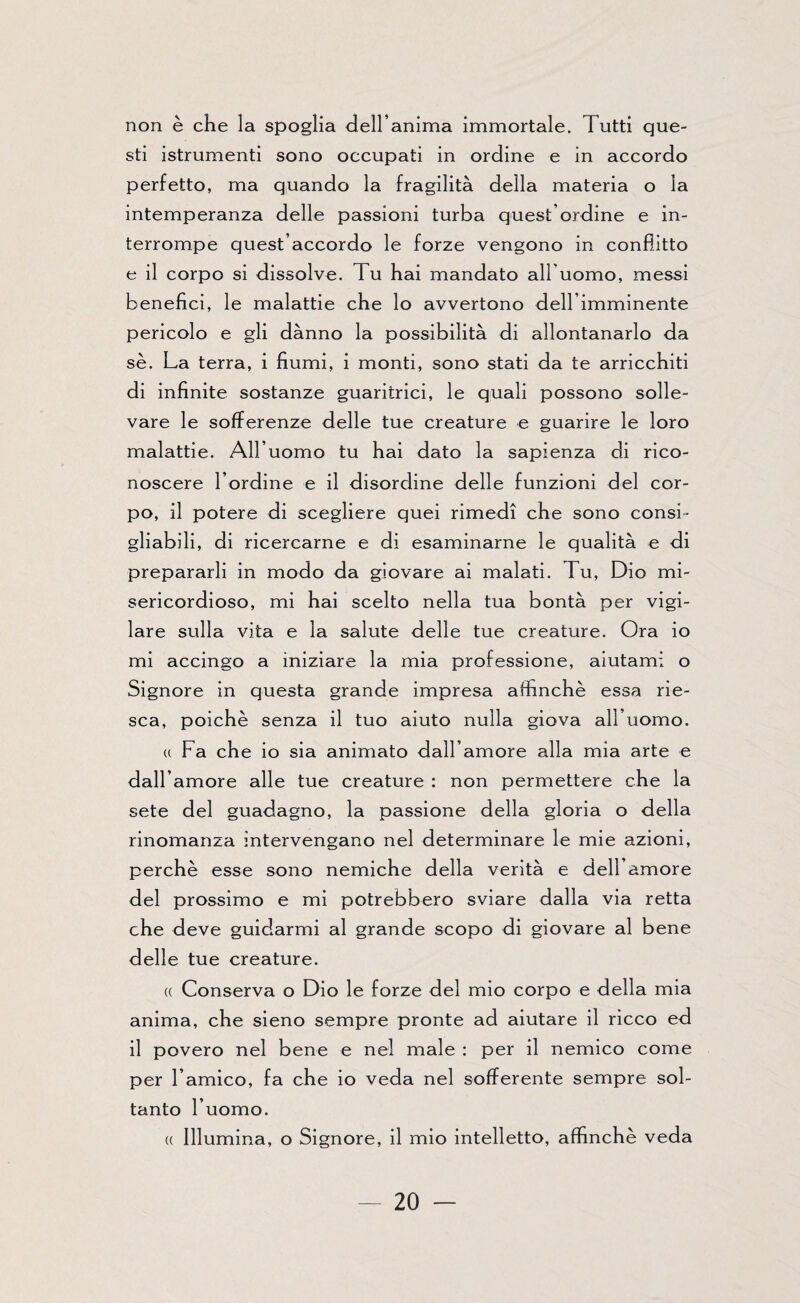 non è che la spoglia dell’anima immortale. Tutti que¬ sti istrumenti sono occupati in ordine e in accordo perfetto, ma quando la fragilità della materia o la intemperanza delle passioni turba quest’ordine e in¬ terrompe quest’accordo le forze vengono in conflitto e il corpo si dissolve. Tu hai mandato all’uomo, messi benefìci, le malattie che lo avvertono dell’imminente pericolo e gli dànno la possibilità di allontanarlo da se. La terra, i fiumi, i monti, sono stati da te arricchiti di infinite sostanze guaritrici, le quali possono solle¬ vare le sofferenze delle tue creature e guarire le loro malattie. All’uomo tu hai dato la sapienza di rico¬ noscere l’ordine e il disordine delle funzioni del cor¬ po, il potere di scegliere quei rimedi che sono consi¬ gliabili, di ricercarne e di esaminarne le qualità e di prepararli in modo da giovare ai malati. Fu, Dio mi¬ sericordioso, mi hai scelto nella tua bontà per vigi¬ lare sulla vita e la salute delle tue creature. Ora io mi accingo a iniziare la mia professione, aiutami o Signore in questa grande impresa affinchè essa rie¬ sca, poiché senza il tuo aiuto nulla giova all’ uomo. « Fa che io sia animato dall’amore alla mia arte e dall’amore alle tue creature : non permettere che la sete del guadagno, la passione della gloria o della rinomanza intervengano nel determinare le mie azioni, perchè esse sono nemiche della verità e dell’amore del prossimo e mi potrebbero sviare dalla via retta che deve guidarmi al grande scopo di giovare al bene delle tue creature. « Conserva o Dio le forze del mio corpo e della mia anima, che sieno sempre pronte ad aiutare il ricco ed il povero nel bene e nel male : per il nemico come per l’amico, fa che io veda nel sofferente sempre sol¬ tanto l’uomo. « Illumina, o Signore, il mio intelletto, affinchè veda