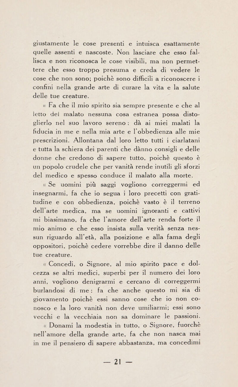 giustamente le cose presenti e intuisca esattamente quelle assenti e nascoste. Non lasciare che esso fal¬ lisca e non riconosca le cose visibili, ma non permet¬ tere che esso troppo presuma e creda di vedere le cose che non sono; poiché sono difficili a riconoscere i confini nella grande arte di curare la vita e la salute delle tue creature. « Fa che il mio spirito sia sempre presente e che al letto del malato nessuna cosa estranea possa disto¬ glierlo nel suo lavoro sereno : dà ai miei malati la fiducia in me e nella mia arte e l’obbedienza alle mie prescrizioni. Allontana dal loro letto tutti i ciarlatani e tutta la schiera dei parenti che danno consigli e delle donne che credono di sapere tutto, poiché questo è un popolo crudele che per vanità rende inutili gli sforzi del medico e spesso conduce il malato alla morte. (( Se uomini più saggi vogliono correggermi ed insegnarmi, fa che io segua i loro precetti con grati¬ tudine e con obbedienza, poiché vasto è il terreno dell’arte medica, ma se uomini ignoranti e cattivi mi biasimano, fa che l’amore dell’arte renda forte il mio animo e che esso insista sulla verità senza nes¬ sun riguardo all’età, alla posizione e alla fama degli oppositori, poiché cedere vorrebbe dire il danno delle tue creature. « Concedi, o Signore, al mio spirito pace e dol¬ cezza se altri medici, superbi per il numero dei loro anni, vogliono denigrarmi e cercano di correggermi burlandosi di me : fa che anche questo mi sia di giovamento poiché essi sanno cose che io non co¬ nosco e la loro vanità non deve umiliarmi; essi sono vecchi e la vecchiaia non sa dominare le passioni. « Donami la modestia in tutto, o Signore, fuorché nell’amore della grande arte, fa che non nasca mai in me il pensiero di sapere abbastanza, ma concedimi