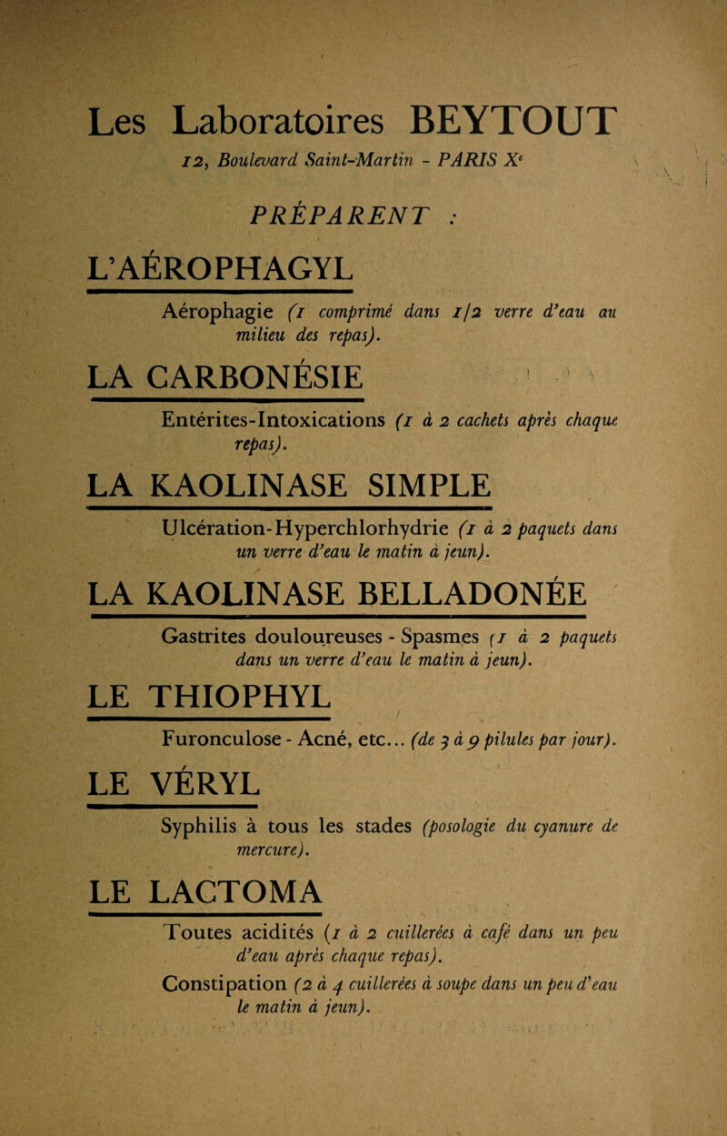 Les Laboratoires BEYTOUT 12> Boulevard Saint-Martin - PARIS Xe PRÉPARENT : L’AEROPHAGYL Aérophagie (i comprimé dans 7/2 verre d’eau au milieu des repas). LA CARBONÉSIE Entérites-Intoxications (1 à 2 cachets après chaque repas). LA KAOLINASE SIMPLE Ulcération-Hyperchlorhydrie (1 à 2 paquets dans un verre d’eau le matin à jeun). LA KAOLINASE BELLADONÉE Gastrites douloureuses - Spasmes (t à 2 paquets dans un verre d’eau le matin à jeun). LE THIOPHYL Furonculose - Acné, etc... (de 3 dp pilules par jour). LE VÉRYL Syphilis à tous les stades (posologie du cyanure de mercure). LE LACTOMA Toutes acidités (1 à 2 cuillerées à café dans un peu d’eau après chaque repas). Constipation (2 à 4 cuillerées à soupe dans un peu d’eau le matin à jeun).