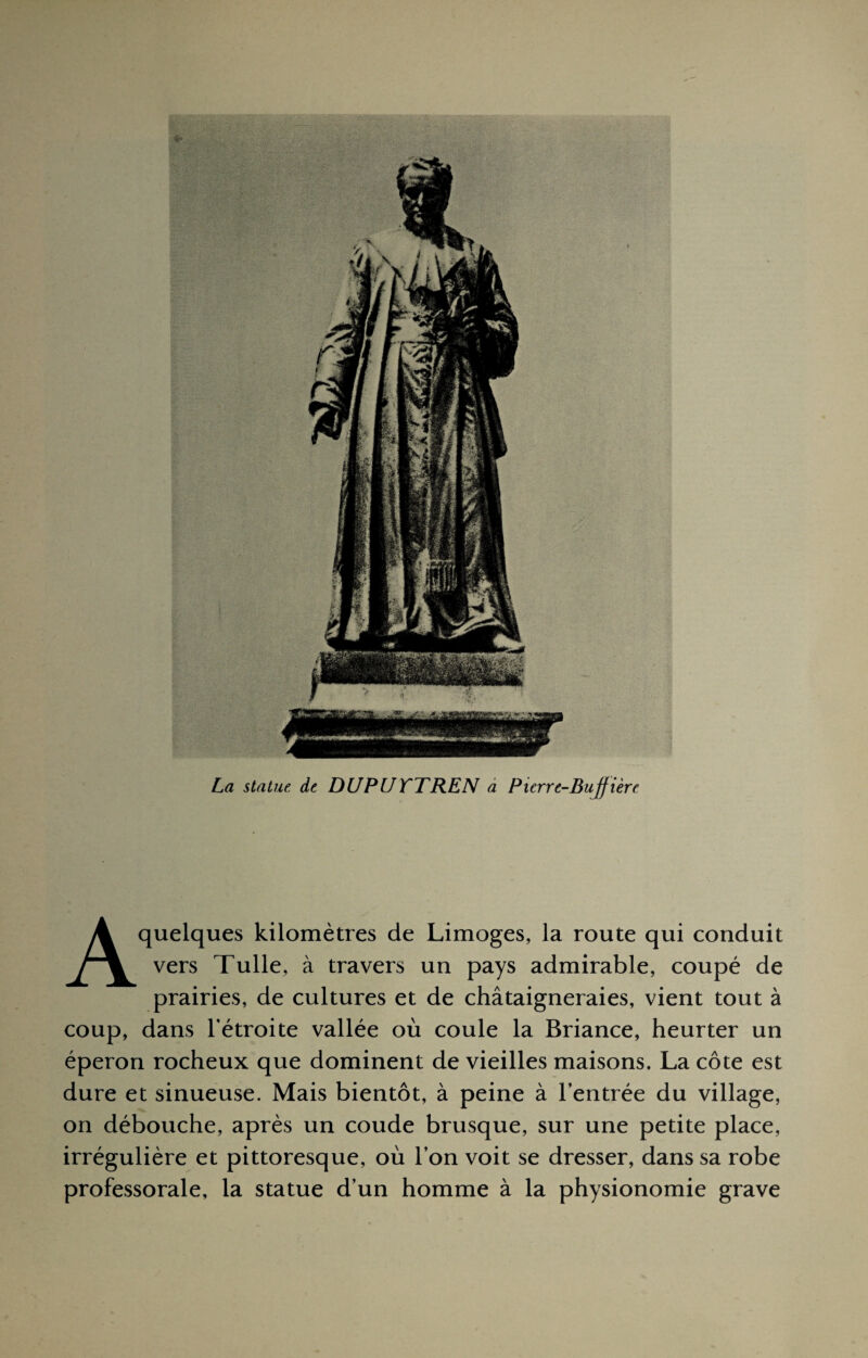 La statue, de DU P U TT RE N a Picrre-Buffièrc A quelques kilomètres de Limoges, la route qui conduit vers Tulle, à travers un pays admirable, coupé de prairies, de cultures et de châtaigneraies, vient tout à coup, dans l'étroite vallée où coule la Briance, heurter un éperon rocheux que dominent de vieilles maisons. La côte est dure et sinueuse. Mais bientôt, à peine à l'entrée du village, on débouche, après un coude brusque, sur une petite place, irrégulière et pittoresque, où l'on voit se dresser, dans sa robe professorale, la statue d’un homme à la physionomie grave