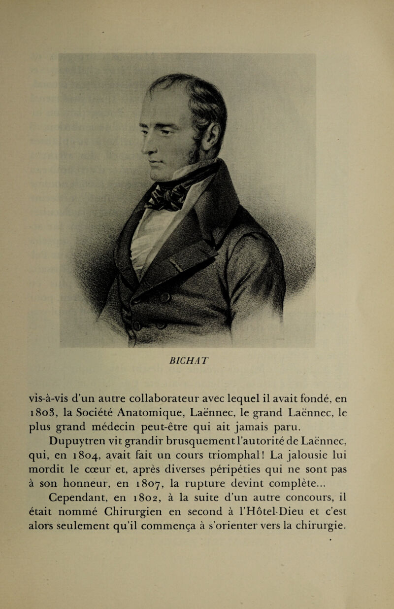 B IC H A T vis-à-vis d’un autre collaborateur avec lequel il avait fondé, en i8o3, la Société Anatomique, Laënnec, le grand Laënnec, le plus grand médecin peut-être qui ait jamais paru. Dupuytren vit grandir brusquement l’autorité de Laënnec, qui, en 1804, avait fait un cours triomphal! La jalousie lui mordit le cœur et, après diverses péripéties qui ne sont pas à son honneur, en 1807, la rupture devint complète... Cependant, en 1802, à la suite d’un autre concours, il était nommé Chirurgien en second à l’Hôtel-Dieu et c’est alors seulement qu’il commença à s’orienter vers la chirurgie.