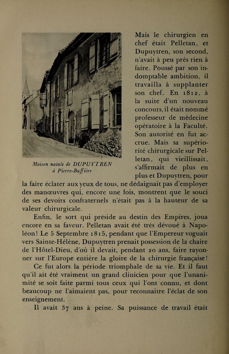 Mais le chirurgien en chef était Pelletan, et Dupuytren, son second, n’avait à peu près rien à faire. Poussé par son in¬ domptable ambition, il travailla à supplanter son chef. En 1812, à la suite d’un nouveau concours, il était nommé professeur de médecine opératoire à la Faculté. Son autorité en fut ac¬ crue. Mais sa supério¬ rité chirurgicale sur Pel¬ letan, qui vieillissait, s plus et Dupuytren, pour la faire éclater aux yeux de tous, ne dédaignait pas d’employer des manœuvres qui, encore une fois, montrent que le souci de ses devoirs confraternels n’était pas à la hauteur de sa valeur chirurgicale. Enfin, le sort qui préside au destin des Empires, joua encore en sa faveur. Pelletan avait été très dévoué à Napo¬ léon! Le 5 Septembre 1815, pendant que l’Empereur voguait vers Sainte-Hélène, Dupuytren prenait possession de la chaire de l’Hôtel-Dieu, d’où il devait, pendant 20 ans, faire rayon¬ ner sur l’Europe entière la gloire de la chirurgie française! Ce fut alors la période triomphale de sa vie. Et il faut qu’il ait été vraiment un grand clinicien pour que l’unani¬ mité se soit faite parmi tous ceux qui l’ont connu, et dont beaucoup ne l’aimaient pas, pour reconnaître l’éclat de son enseignement. Il avait 37 ans à peine. Sa puissance de travail était 'affirmait de plus en Maison natale de DUPUTTREN à Pierre-Bujfière