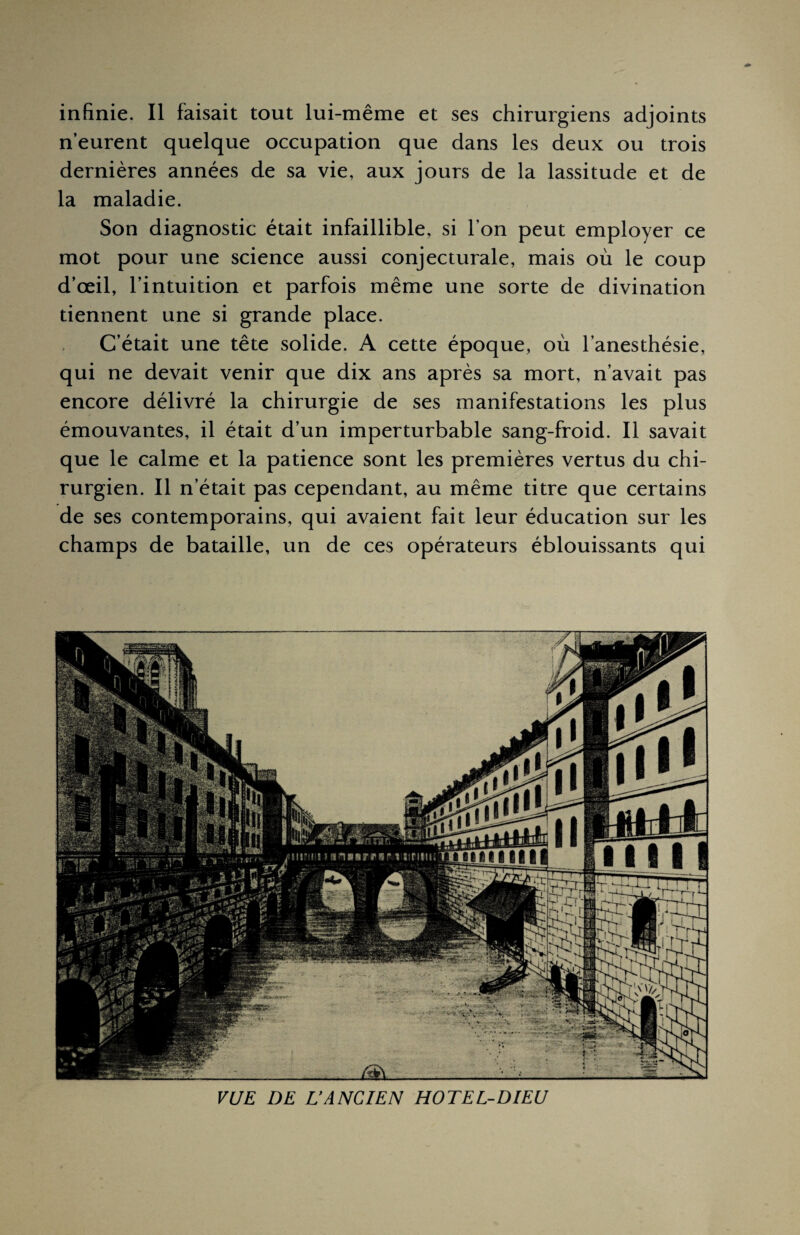 n’eurent quelque occupation que dans les deux ou trois dernières années de sa vie, aux jours de la lassitude et de la maladie. Son diagnostic était infaillible, si l’on peut employer ce mot pour une science aussi conjecturale, mais où le coup d’œil, l’intuition et parfois même une sorte de divination tiennent une si grande place. C’était une tête solide. A cette époque, où l’anesthésie, qui ne devait venir que dix ans après sa mort, n’avait pas encore délivré la chirurgie de ses manifestations les plus émouvantes, il était d’un imperturbable sang-froid. Il savait que le calme et la patience sont les premières vertus du chi¬ rurgien. Il n’était pas cependant, au même titre que certains de ses contemporains, qui avaient fait leur éducation sur les champs de bataille, un de ces opérateurs éblouissants qui VUE DE L’ANCIEN HOTEL-DIEU