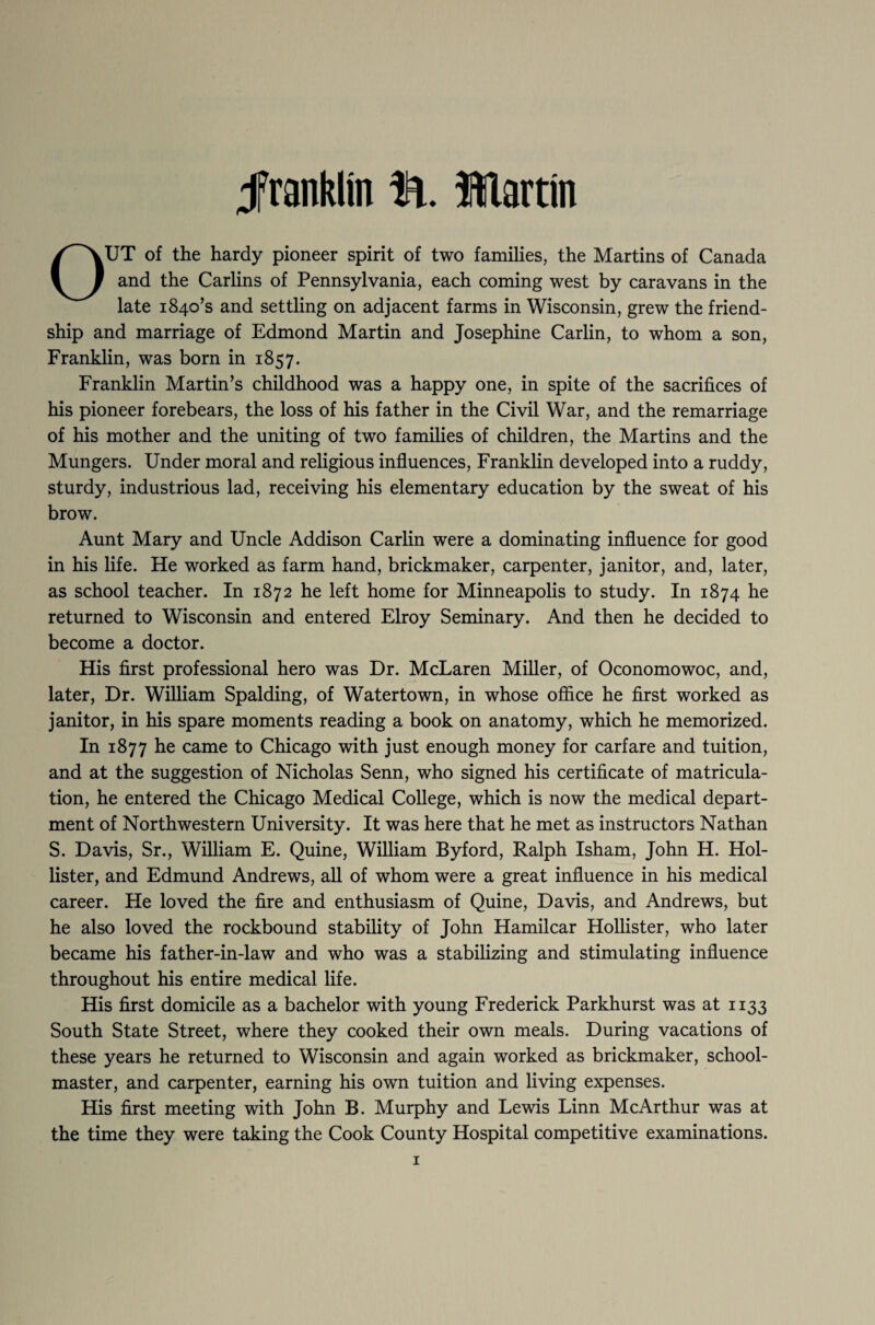 franklin ft. Martin OUT of the hardy pioneer spirit of two families, the Martins of Canada and the Carlins of Pennsylvania, each coming west by caravans in the late 1840’s and settling on adjacent farms in Wisconsin, grew the friend¬ ship and marriage of Edmond Martin and Josephine Carlin, to whom a son, Franklin, was born in 1857. Franklin Martin’s childhood was a happy one, in spite of the sacrifices of his pioneer forebears, the loss of his father in the Civil War, and the remarriage of his mother and the uniting of two families of children, the Martins and the Mungers. Under moral and religious influences, Franklin developed into a ruddy, sturdy, industrious lad, receiving his elementary education by the sweat of his brow. Aunt Mary and Uncle Addison Carlin were a dominating influence for good in his life. He worked as farm hand, brickmaker, carpenter, janitor, and, later, as school teacher. In 1872 he left home for Minneapolis to study. In 1874 he returned to Wisconsin and entered Elroy Seminary. And then he decided to become a doctor. His first professional hero was Dr. McLaren Miller, of Oconomowoc, and, later, Dr. William Spalding, of Watertown, in whose office he first worked as janitor, in his spare moments reading a book on anatomy, which he memorized. In 1877 he came to Chicago with just enough money for carfare and tuition, and at the suggestion of Nicholas Senn, who signed his certificate of matricula¬ tion, he entered the Chicago Medical College, which is now the medical depart¬ ment of Northwestern University. It was here that he met as instructors Nathan S. Davis, Sr., William E. Quine, William Byford, Ralph Isham, John H. Hol¬ lister, and Edmund Andrews, all of whom were a great influence in his medical career. He loved the fire and enthusiasm of Quine, Davis, and Andrews, but he also loved the rockbound stability of John Hamilcar Hollister, who later became his father-in-law and who was a stabilizing and stimulating influence throughout his entire medical life. His first domicile as a bachelor with young Frederick Parkhurst was at 1133 South State Street, where they cooked their own meals. During vacations of these years he returned to Wisconsin and again worked as brickmaker, school¬ master, and carpenter, earning his own tuition and living expenses. His first meeting with John B. Murphy and Lewis Linn McArthur was at the time they were taking the Cook County Hospital competitive examinations.