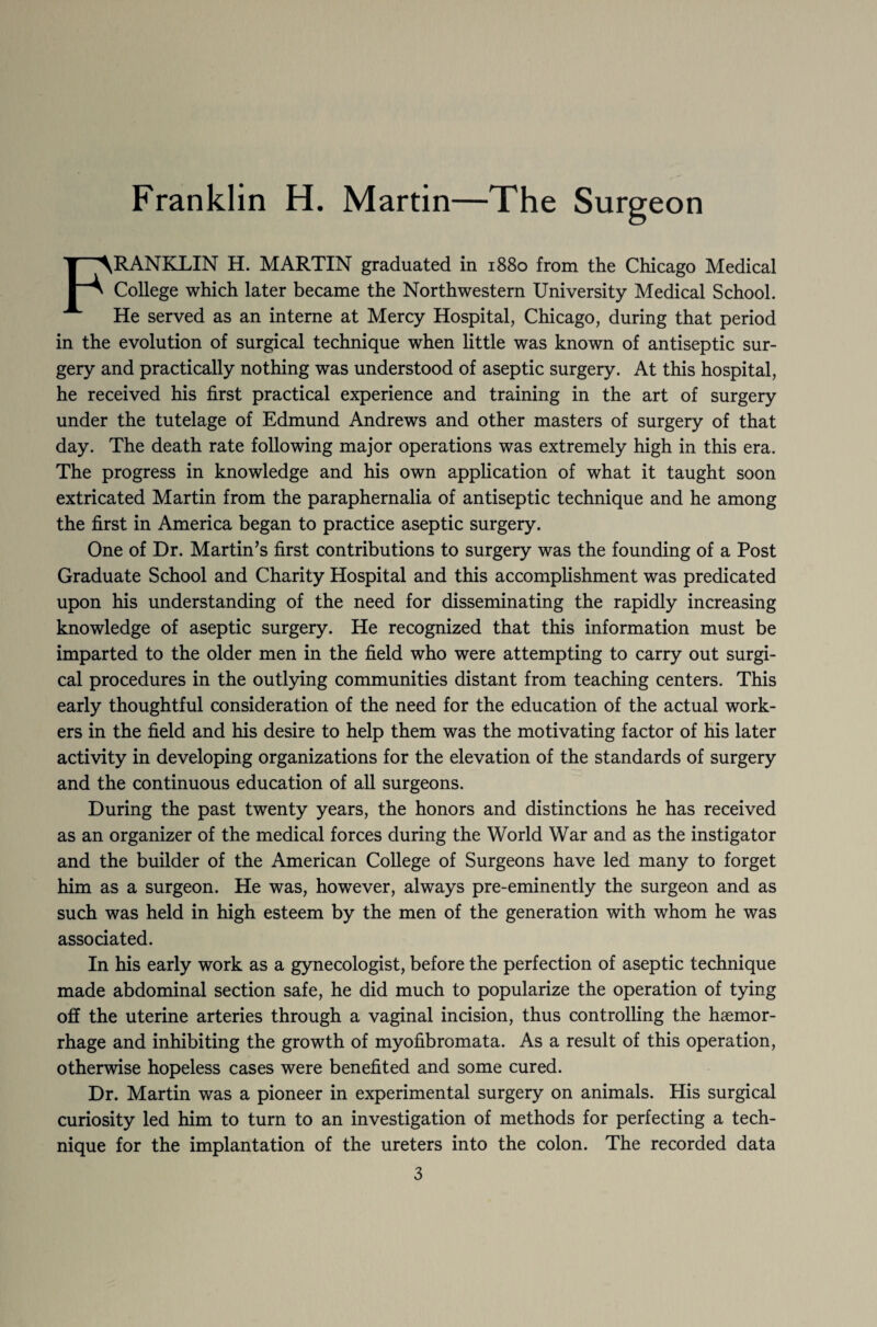 Franklin H. Martin—The Surgeon FRANKLIN H. MARTIN graduated in 1880 from the Chicago Medical College which later became the Northwestern University Medical School. He served as an interne at Mercy Hospital, Chicago, during that period in the evolution of surgical technique when little was known of antiseptic sur¬ gery and practically nothing was understood of aseptic surgery. At this hospital, he received his first practical experience and training in the art of surgery under the tutelage of Edmund Andrews and other masters of surgery of that day. The death rate following major operations was extremely high in this era. The progress in knowledge and his own application of what it taught soon extricated Martin from the paraphernalia of antiseptic technique and he among the first in America began to practice aseptic surgery. One of Dr. Martin’s first contributions to surgery was the founding of a Post Graduate School and Charity Hospital and this accomplishment was predicated upon his understanding of the need for disseminating the rapidly increasing knowledge of aseptic surgery. He recognized that this information must be imparted to the older men in the field who were attempting to carry out surgi¬ cal procedures in the outlying communities distant from teaching centers. This early thoughtful consideration of the need for the education of the actual work¬ ers in the field and his desire to help them was the motivating factor of his later activity in developing organizations for the elevation of the standards of surgery and the continuous education of all surgeons. During the past twenty years, the honors and distinctions he has received as an organizer of the medical forces during the World War and as the instigator and the builder of the American College of Surgeons have led many to forget him as a surgeon. He was, however, always pre-eminently the surgeon and as such was held in high esteem by the men of the generation with whom he was associated. In his early work as a gynecologist, before the perfection of aseptic technique made abdominal section safe, he did much to popularize the operation of tying oil the uterine arteries through a vaginal incision, thus controlling the haemor¬ rhage and inhibiting the growth of myofibromata. As a result of this operation, otherwise hopeless cases were benefited and some cured. Dr. Martin was a pioneer in experimental surgery on animals. His surgical curiosity led him to turn to an investigation of methods for perfecting a tech¬ nique for the implantation of the ureters into the colon. The recorded data