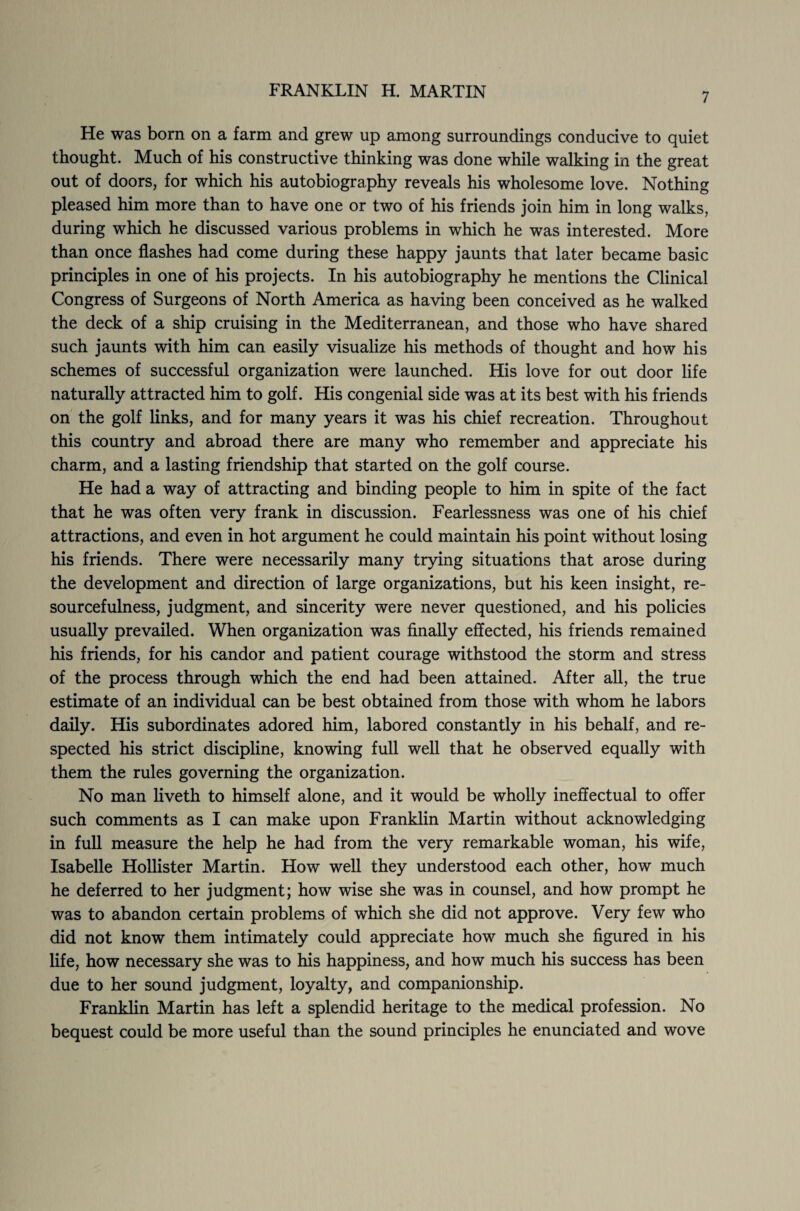 7 He was born on a farm and grew up among surroundings conducive to quiet thought. Much of his constructive thinking was done while walking in the great out of doors, for which his autobiography reveals his wholesome love. Nothing pleased him more than to have one or two of his friends join him in long walks, during which he discussed various problems in which he was interested. More than once flashes had come during these happy jaunts that later became basic principles in one of his projects. In his autobiography he mentions the Clinical Congress of Surgeons of North America as having been conceived as he walked the deck of a ship cruising in the Mediterranean, and those who have shared such jaunts with him can easily visualize his methods of thought and how his schemes of successful organization were launched. His love for out door life naturally attracted him to golf. His congenial side was at its best with his friends on the golf links, and for many years it was his chief recreation. Throughout this country and abroad there are many who remember and appreciate his charm, and a lasting friendship that started on the golf course. He had a way of attracting and binding people to him in spite of the fact that he was often very frank in discussion. Fearlessness was one of his chief attractions, and even in hot argument he could maintain his point without losing his friends. There were necessarily many trying situations that arose during the development and direction of large organizations, but his keen insight, re¬ sourcefulness, judgment, and sincerity were never questioned, and his policies usually prevailed. When organization was finally effected, his friends remained his friends, for his candor and patient courage withstood the storm and stress of the process through which the end had been attained. After all, the true estimate of an individual can be best obtained from those with whom he labors daily. His subordinates adored him, labored constantly in his behalf, and re¬ spected his strict discipline, knowing full well that he observed equally with them the rules governing the organization. No man liveth to himself alone, and it would be wholly ineffectual to offer such comments as I can make upon Franklin Martin without acknowledging in full measure the help he had from the very remarkable woman, his wife, Isabelle Hollister Martin. How well they understood each other, how much he deferred to her judgment; how wise she was in counsel, and how prompt he was to abandon certain problems of which she did not approve. Very few who did not know them intimately could appreciate how much she figured in his life, how necessary she was to his happiness, and how much his success has been due to her sound judgment, loyalty, and companionship. Franklin Martin has left a splendid heritage to the medical profession. No bequest could be more useful than the sound principles he enunciated and wove